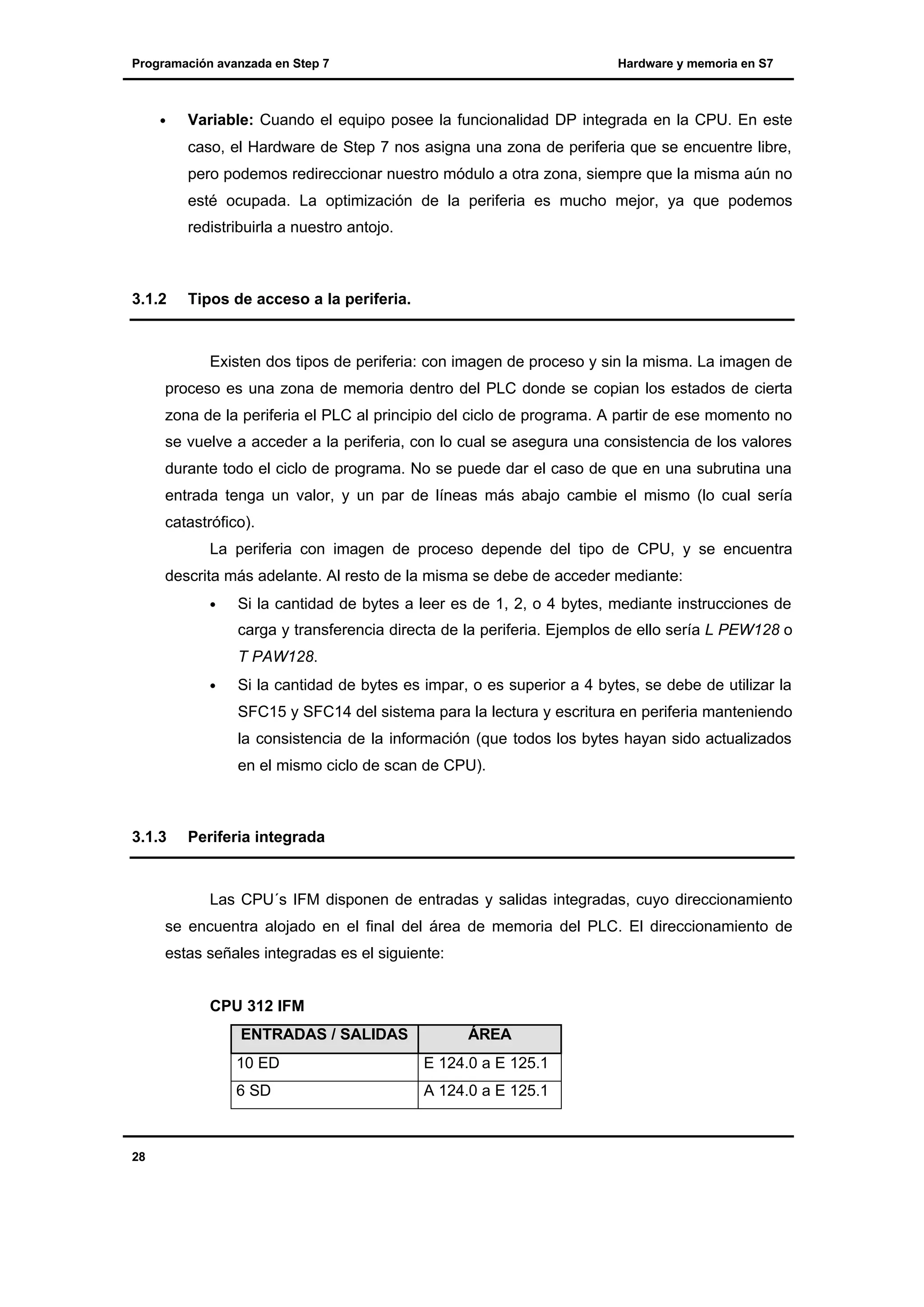 Programación avanzada en Step 7

•

Hardware y memoria en S7

Variable: Cuando el equipo posee la funcionalidad DP integrada en la CPU. En este
caso, el Hardware de Step 7 nos asigna una zona de periferia que se encuentre libre,
pero podemos redireccionar nuestro módulo a otra zona, siempre que la misma aún no
esté ocupada. La optimización de la periferia es mucho mejor, ya que podemos
redistribuirla a nuestro antojo.

3.1.2

Tipos de acceso a la periferia.

Existen dos tipos de periferia: con imagen de proceso y sin la misma. La imagen de
proceso es una zona de memoria dentro del PLC donde se copian los estados de cierta
zona de la periferia el PLC al principio del ciclo de programa. A partir de ese momento no
se vuelve a acceder a la periferia, con lo cual se asegura una consistencia de los valores
durante todo el ciclo de programa. No se puede dar el caso de que en una subrutina una
entrada tenga un valor, y un par de líneas más abajo cambie el mismo (lo cual sería
catastrófico).
La periferia con imagen de proceso depende del tipo de CPU, y se encuentra
descrita más adelante. Al resto de la misma se debe de acceder mediante:
•

Si la cantidad de bytes a leer es de 1, 2, o 4 bytes, mediante instrucciones de
carga y transferencia directa de la periferia. Ejemplos de ello sería L PEW128 o
T PAW128.

•

Si la cantidad de bytes es impar, o es superior a 4 bytes, se debe de utilizar la
SFC15 y SFC14 del sistema para la lectura y escritura en periferia manteniendo
la consistencia de la información (que todos los bytes hayan sido actualizados
en el mismo ciclo de scan de CPU).

3.1.3

Periferia integrada

Las CPU´s IFM disponen de entradas y salidas integradas, cuyo direccionamiento
se encuentra alojado en el final del área de memoria del PLC. El direccionamiento de
estas señales integradas es el siguiente:
CPU 312 IFM
ENTRADAS / SALIDAS

ÁREA

10 ED
6 SD

28

E 124.0 a E 125.1
A 124.0 a E 125.1

 