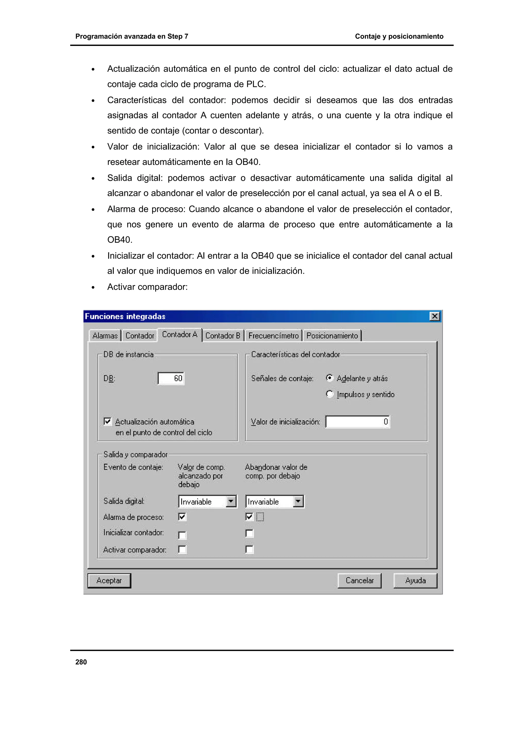 Programación avanzada en Step 7

•

Contaje y posicionamiento

Actualización automática en el punto de control del ciclo: actualizar el dato actual de
contaje cada ciclo de programa de PLC.

•

Características del contador: podemos decidir si deseamos que las dos entradas
asignadas al contador A cuenten adelante y atrás, o una cuente y la otra indique el
sentido de contaje (contar o descontar).

•

Valor de inicialización: Valor al que se desea inicializar el contador si lo vamos a
resetear automáticamente en la OB40.

•

Salida digital: podemos activar o desactivar automáticamente una salida digital al
alcanzar o abandonar el valor de preselección por el canal actual, ya sea el A o el B.

•

Alarma de proceso: Cuando alcance o abandone el valor de preselección el contador,
que nos genere un evento de alarma de proceso que entre automáticamente a la
OB40.

•

Inicializar el contador: Al entrar a la OB40 que se inicialice el contador del canal actual
al valor que indiquemos en valor de inicialización.

•

280

Activar comparador:

 