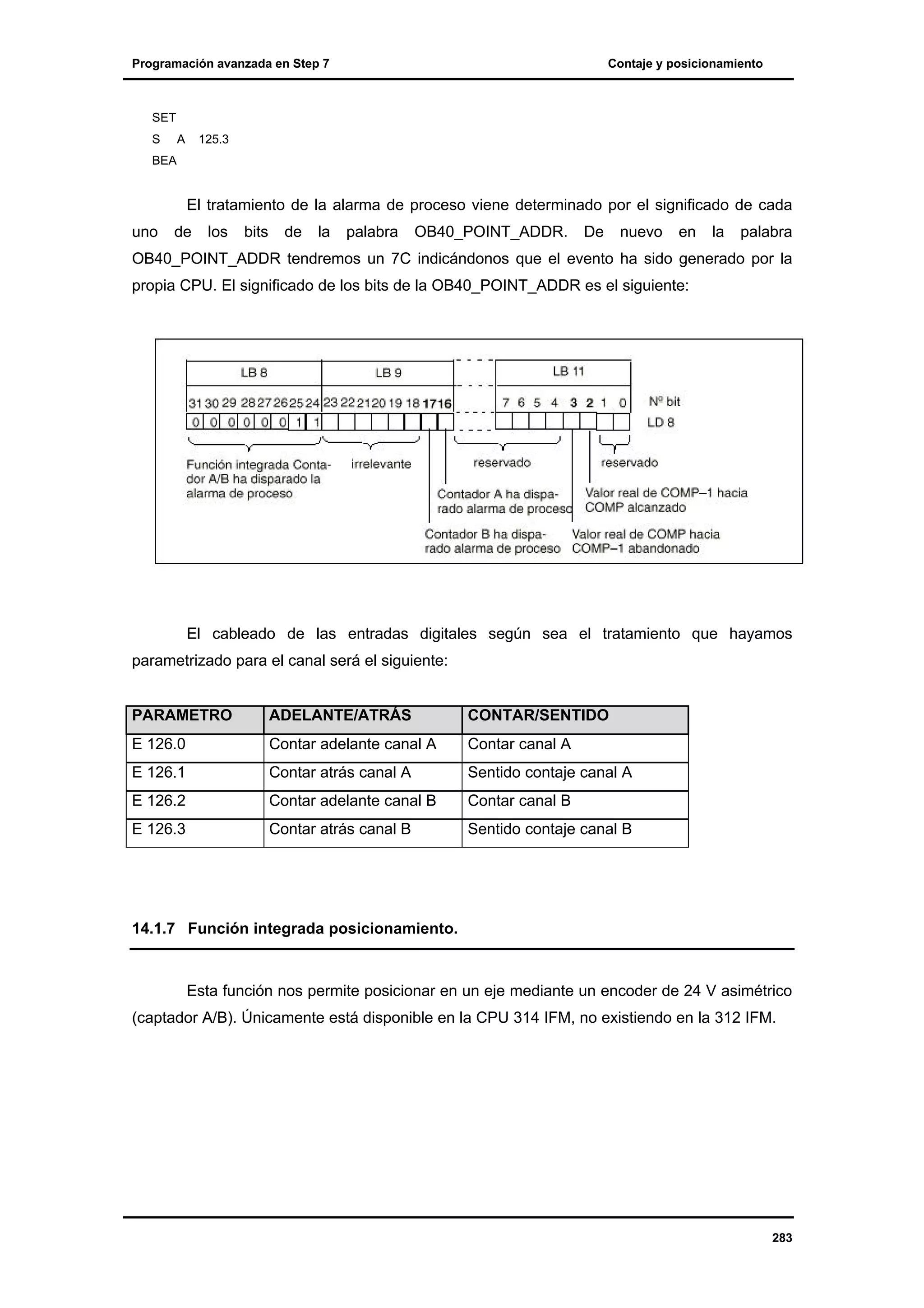 Programación avanzada en Step 7

Contaje y posicionamiento

SET
S

A

125.3

BEA

El tratamiento de la alarma de proceso viene determinado por el significado de cada
uno

de

los

bits

de

la

palabra

OB40_POINT_ADDR.

De

nuevo

en

la

palabra

OB40_POINT_ADDR tendremos un 7C indicándonos que el evento ha sido generado por la
propia CPU. El significado de los bits de la OB40_POINT_ADDR es el siguiente:

El cableado de las entradas digitales según sea el tratamiento que hayamos
parametrizado para el canal será el siguiente:

PARAMETRO

ADELANTE/ATRÁS

CONTAR/SENTIDO

E 126.0

Contar adelante canal A

Contar canal A

E 126.1

Contar atrás canal A

Sentido contaje canal A

E 126.2

Contar adelante canal B

Contar canal B

E 126.3

Contar atrás canal B

Sentido contaje canal B

14.1.7 Función integrada posicionamiento.

Esta función nos permite posicionar en un eje mediante un encoder de 24 V asimétrico
(captador A/B). Únicamente está disponible en la CPU 314 IFM, no existiendo en la 312 IFM.

283

 