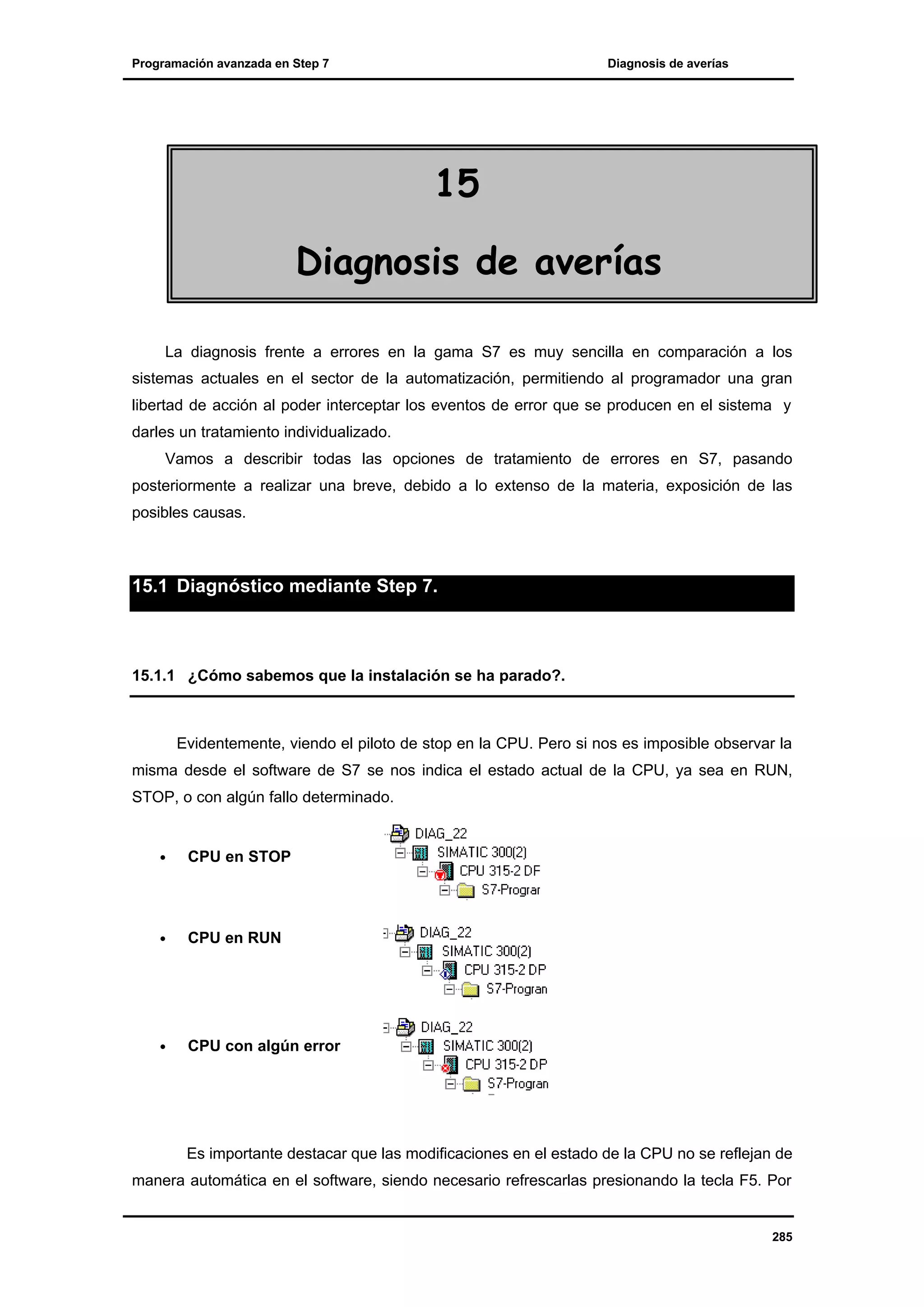 Programación avanzada en Step 7

Diagnosis de averías

15
Diagnosis de averías
La diagnosis frente a errores en la gama S7 es muy sencilla en comparación a los
sistemas actuales en el sector de la automatización, permitiendo al programador una gran
libertad de acción al poder interceptar los eventos de error que se producen en el sistema y
darles un tratamiento individualizado.
Vamos a describir todas las opciones de tratamiento de errores en S7, pasando
posteriormente a realizar una breve, debido a lo extenso de la materia, exposición de las
posibles causas.

15.1 Diagnóstico mediante Step 7.

15.1.1 ¿Cómo sabemos que la instalación se ha parado?.

Evidentemente, viendo el piloto de stop en la CPU. Pero si nos es imposible observar la
misma desde el software de S7 se nos indica el estado actual de la CPU, ya sea en RUN,
STOP, o con algún fallo determinado.

•

CPU en STOP

•

CPU en RUN

•

CPU con algún error

Es importante destacar que las modificaciones en el estado de la CPU no se reflejan de
manera automática en el software, siendo necesario refrescarlas presionando la tecla F5. Por

285

 