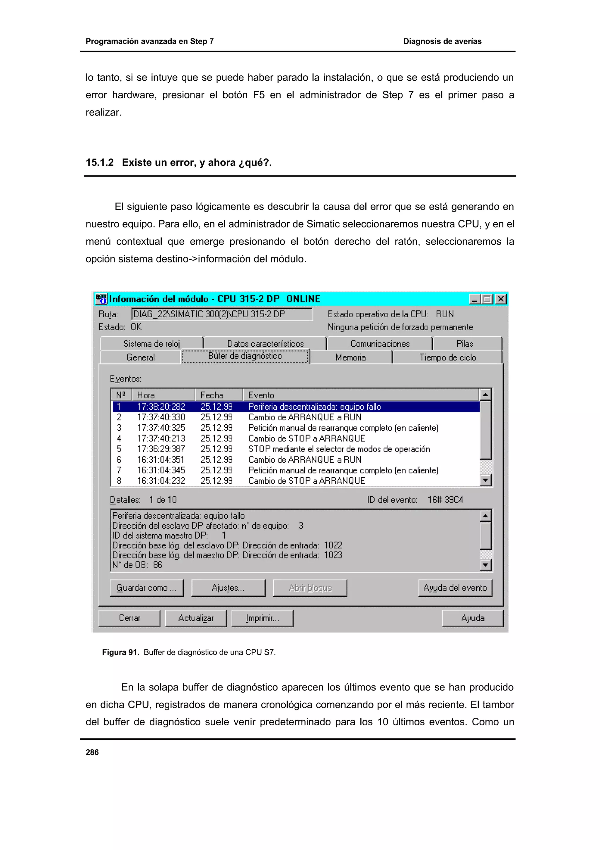 Programación avanzada en Step 7

Diagnosis de averías

lo tanto, si se intuye que se puede haber parado la instalación, o que se está produciendo un
error hardware, presionar el botón F5 en el administrador de Step 7 es el primer paso a
realizar.

15.1.2 Existe un error, y ahora ¿qué?.

El siguiente paso lógicamente es descubrir la causa del error que se está generando en
nuestro equipo. Para ello, en el administrador de Simatic seleccionaremos nuestra CPU, y en el
menú contextual que emerge presionando el botón derecho del ratón, seleccionaremos la
opción sistema destino->información del módulo.

Figura 91. Buffer de diagnóstico de una CPU S7.

En la solapa buffer de diagnóstico aparecen los últimos evento que se han producido
en dicha CPU, registrados de manera cronológica comenzando por el más reciente. El tambor
del buffer de diagnóstico suele venir predeterminado para los 10 últimos eventos. Como un
286

 
