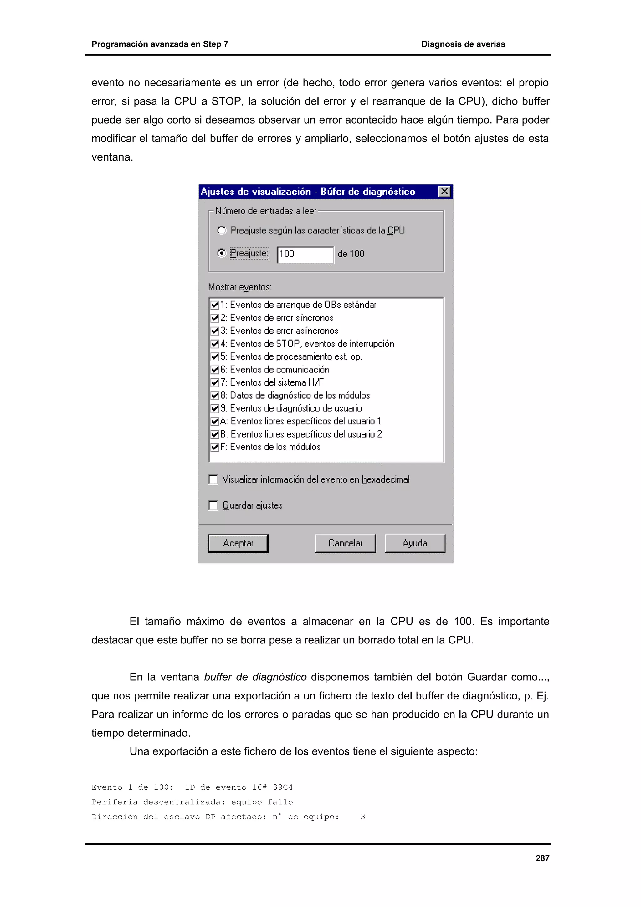 Programación avanzada en Step 7

Diagnosis de averías

evento no necesariamente es un error (de hecho, todo error genera varios eventos: el propio
error, si pasa la CPU a STOP, la solución del error y el rearranque de la CPU), dicho buffer
puede ser algo corto si deseamos observar un error acontecido hace algún tiempo. Para poder
modificar el tamaño del buffer de errores y ampliarlo, seleccionamos el botón ajustes de esta
ventana.

El tamaño máximo de eventos a almacenar en la CPU es de 100. Es importante
destacar que este buffer no se borra pese a realizar un borrado total en la CPU.
En la ventana buffer de diagnóstico disponemos también del botón Guardar como...,
que nos permite realizar una exportación a un fichero de texto del buffer de diagnóstico, p. Ej.
Para realizar un informe de los errores o paradas que se han producido en la CPU durante un
tiempo determinado.
Una exportación a este fichero de los eventos tiene el siguiente aspecto:
Evento 1 de 100:

ID de evento 16# 39C4

Periferia descentralizada: equipo fallo
Dirección del esclavo DP afectado: n° de equipo:

3

287

 