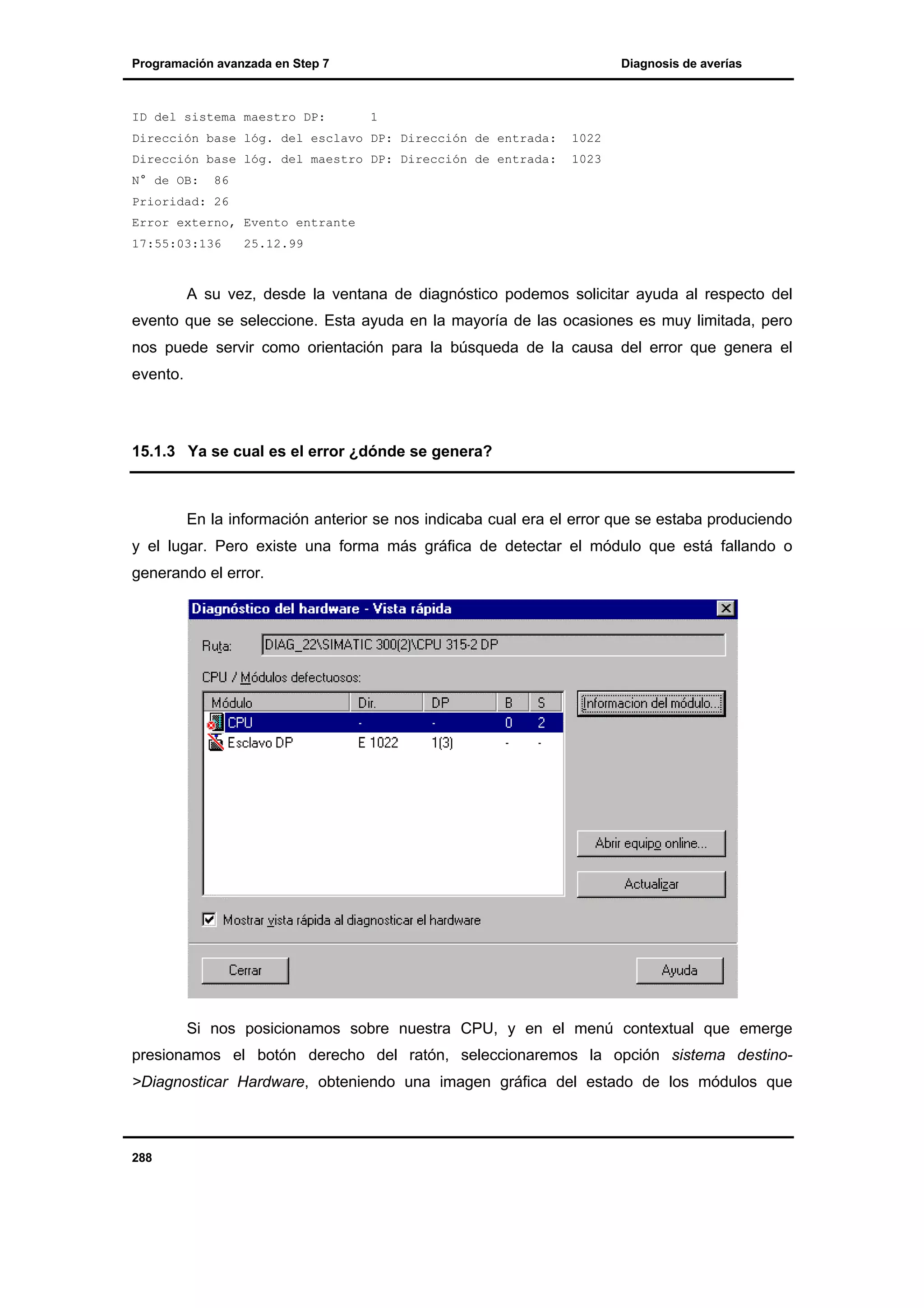 Programación avanzada en Step 7

ID del sistema maestro DP:

Diagnosis de averías

1

Dirección base lóg. del esclavo DP: Dirección de entrada:

1022

Dirección base lóg. del maestro DP: Dirección de entrada:

1023

N° de OB:

86

Prioridad: 26
Error externo, Evento entrante
17:55:03:136

25.12.99

A su vez, desde la ventana de diagnóstico podemos solicitar ayuda al respecto del
evento que se seleccione. Esta ayuda en la mayoría de las ocasiones es muy limitada, pero
nos puede servir como orientación para la búsqueda de la causa del error que genera el
evento.

15.1.3 Ya se cual es el error ¿dónde se genera?

En la información anterior se nos indicaba cual era el error que se estaba produciendo
y el lugar. Pero existe una forma más gráfica de detectar el módulo que está fallando o
generando el error.

Si nos posicionamos sobre nuestra CPU, y en el menú contextual que emerge
presionamos el botón derecho del ratón, seleccionaremos la opción sistema destino>Diagnosticar Hardware, obteniendo una imagen gráfica del estado de los módulos que

288

 
