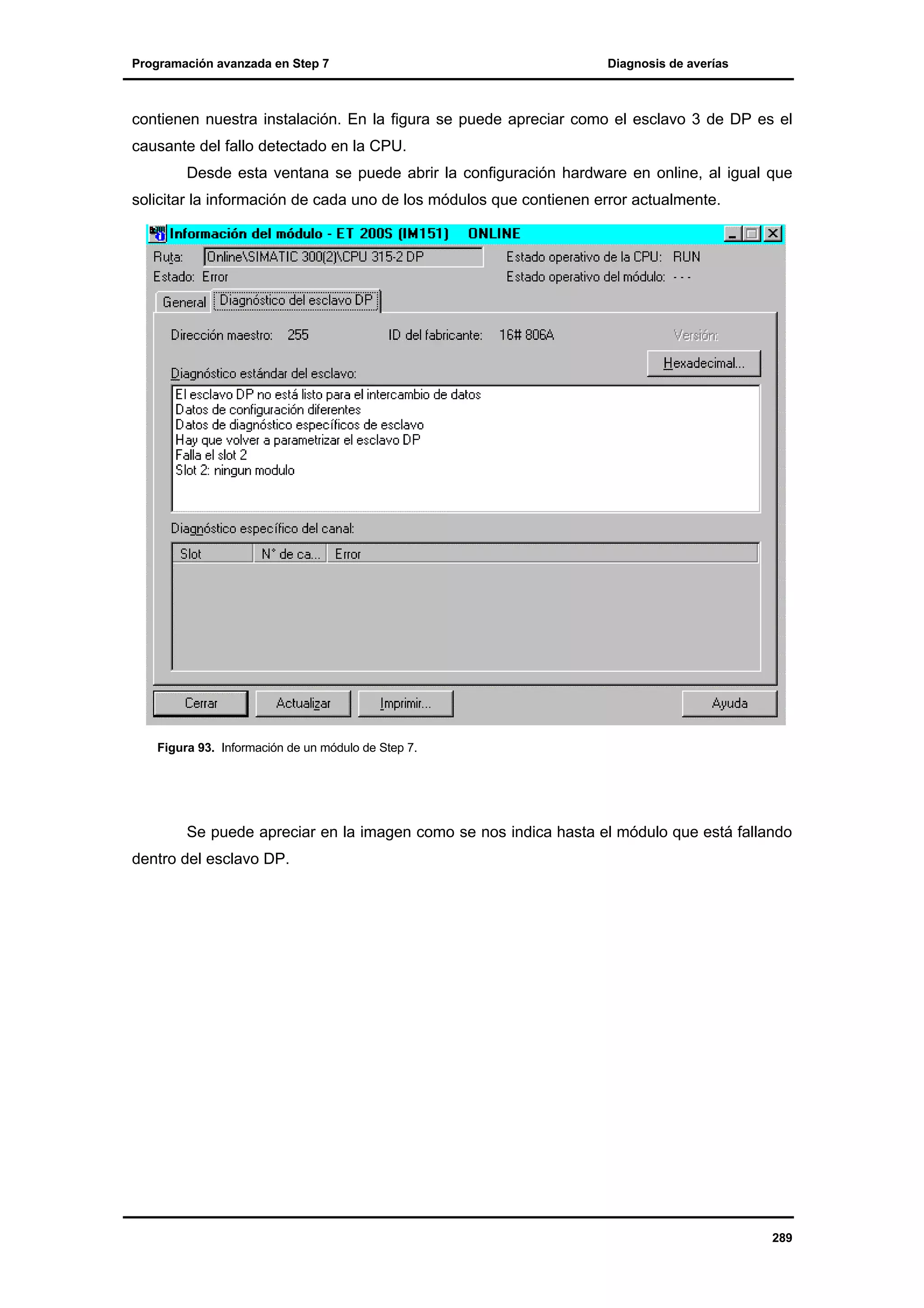 Programación avanzada en Step 7

Diagnosis de averías

contienen nuestra instalación. En la figura se puede apreciar como el esclavo 3 de DP es el
causante del fallo detectado en la CPU.
Desde esta ventana se puede abrir la configuración hardware en online, al igual que
solicitar la información de cada uno de los módulos que contienen error actualmente.

Figura 93. Información de un módulo de Step 7.

Se puede apreciar en la imagen como se nos indica hasta el módulo que está fallando
dentro del esclavo DP.

289

 