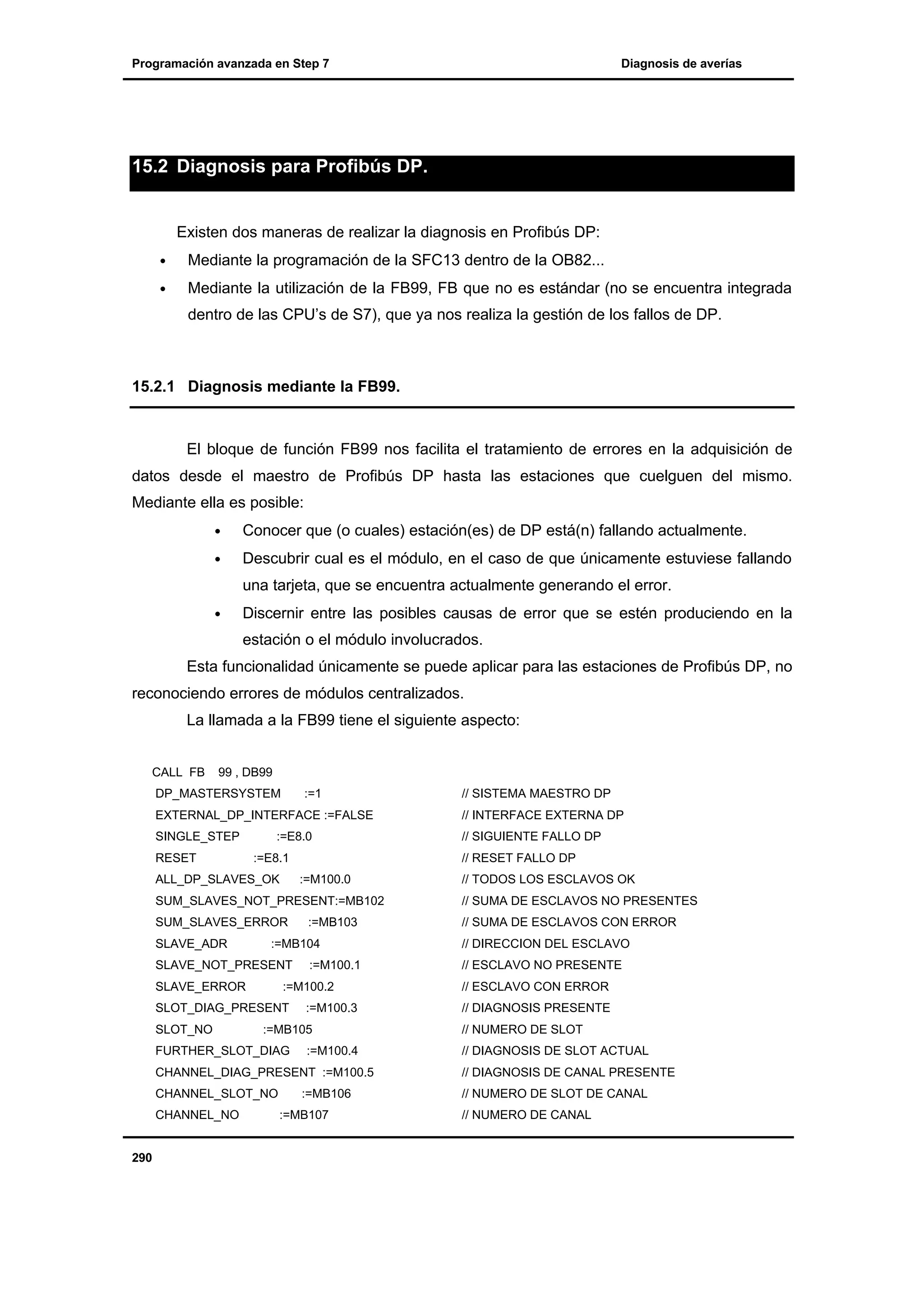 Programación avanzada en Step 7

Diagnosis de averías

15.2 Diagnosis para Profibús DP.

Existen dos maneras de realizar la diagnosis en Profibús DP:
•

Mediante la programación de la SFC13 dentro de la OB82...

•

Mediante la utilización de la FB99, FB que no es estándar (no se encuentra integrada
dentro de las CPU’s de S7), que ya nos realiza la gestión de los fallos de DP.

15.2.1 Diagnosis mediante la FB99.

El bloque de función FB99 nos facilita el tratamiento de errores en la adquisición de
datos desde el maestro de Profibús DP hasta las estaciones que cuelguen del mismo.
Mediante ella es posible:
•

Conocer que (o cuales) estación(es) de DP está(n) fallando actualmente.

•

Descubrir cual es el módulo, en el caso de que únicamente estuviese fallando
una tarjeta, que se encuentra actualmente generando el error.

•

Discernir entre las posibles causas de error que se estén produciendo en la
estación o el módulo involucrados.

Esta funcionalidad únicamente se puede aplicar para las estaciones de Profibús DP, no
reconociendo errores de módulos centralizados.
La llamada a la FB99 tiene el siguiente aspecto:
CALL FB

99 , DB99

DP_MASTERSYSTEM

:=1

EXTERNAL_DP_INTERFACE :=FALSE
SINGLE_STEP
RESET

:=E8.0
:=E8.1

ALL_DP_SLAVES_OK

:=M100.0

SUM_SLAVES_ERROR

SLAVE_ERROR

:=M100.1

:=M100.2

SLOT_DIAG_PRESENT
SLOT_NO

:=MB103

:=MB104

SLAVE_NOT_PRESENT

:=M100.3

:=MB105

FURTHER_SLOT_DIAG

// INTERFACE EXTERNA DP
// SIGUIENTE FALLO DP
// RESET FALLO DP

SUM_SLAVES_NOT_PRESENT:=MB102

SLAVE_ADR

// SISTEMA MAESTRO DP

:=M100.4

// TODOS LOS ESCLAVOS OK
// SUMA DE ESCLAVOS NO PRESENTES
// SUMA DE ESCLAVOS CON ERROR
// DIRECCION DEL ESCLAVO
// ESCLAVO NO PRESENTE
// ESCLAVO CON ERROR
// DIAGNOSIS PRESENTE
// NUMERO DE SLOT
// DIAGNOSIS DE SLOT ACTUAL

CHANNEL_DIAG_PRESENT :=M100.5

// DIAGNOSIS DE CANAL PRESENTE

CHANNEL_SLOT_NO

// NUMERO DE SLOT DE CANAL

CHANNEL_NO

290

:=MB106
:=MB107

// NUMERO DE CANAL

 
