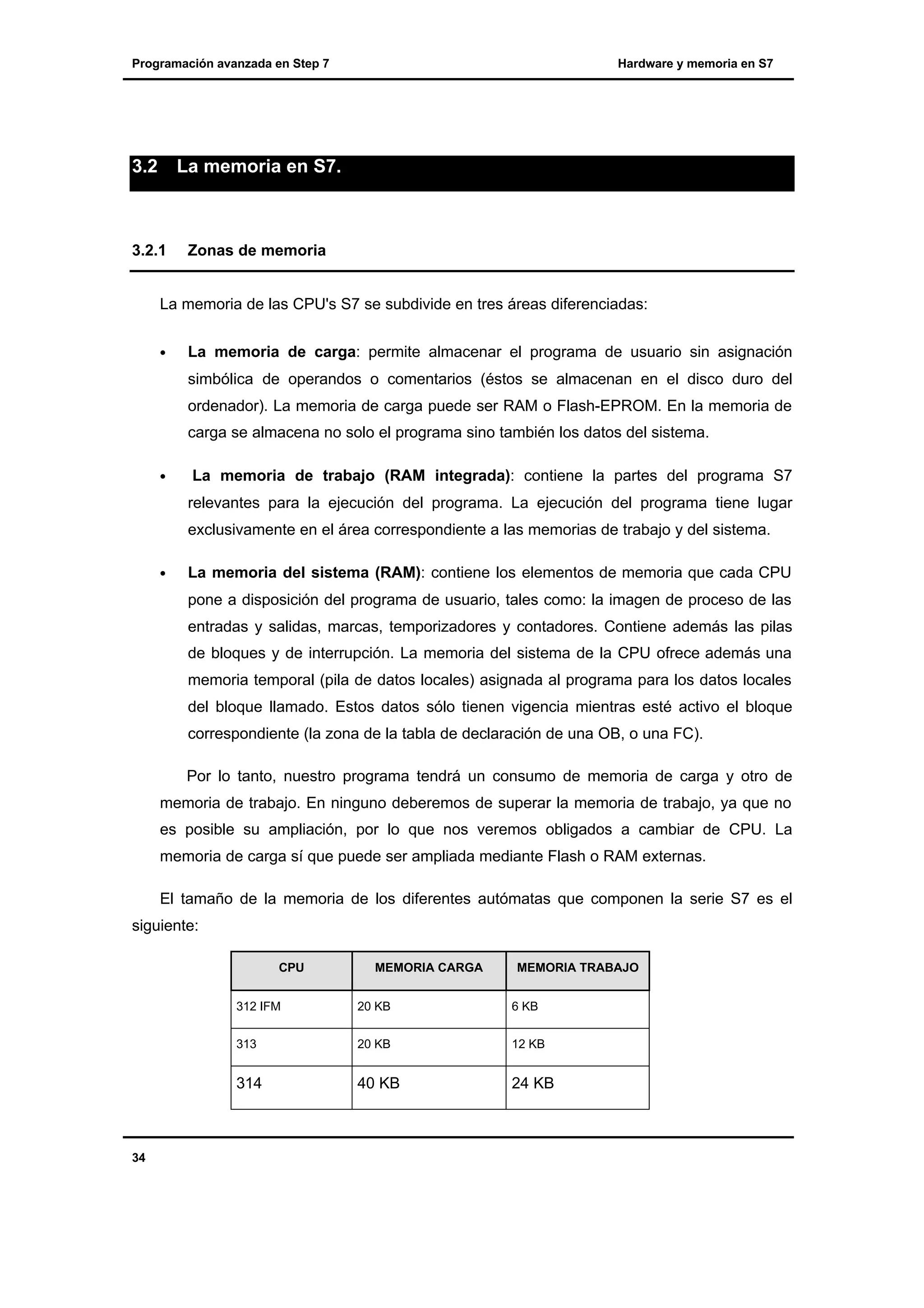 Programación avanzada en Step 7

3.2

La memoria en S7.

3.2.1

Hardware y memoria en S7

Zonas de memoria

La memoria de las CPU's S7 se subdivide en tres áreas diferenciadas:
•

La memoria de carga: permite almacenar el programa de usuario sin asignación
simbólica de operandos o comentarios (éstos se almacenan en el disco duro del
ordenador). La memoria de carga puede ser RAM o Flash-EPROM. En la memoria de
carga se almacena no solo el programa sino también los datos del sistema.

•

La memoria de trabajo (RAM integrada): contiene la partes del programa S7
relevantes para la ejecución del programa. La ejecución del programa tiene lugar
exclusivamente en el área correspondiente a las memorias de trabajo y del sistema.

•

La memoria del sistema (RAM): contiene los elementos de memoria que cada CPU
pone a disposición del programa de usuario, tales como: la imagen de proceso de las
entradas y salidas, marcas, temporizadores y contadores. Contiene además las pilas
de bloques y de interrupción. La memoria del sistema de la CPU ofrece además una
memoria temporal (pila de datos locales) asignada al programa para los datos locales
del bloque llamado. Estos datos sólo tienen vigencia mientras esté activo el bloque
correspondiente (la zona de la tabla de declaración de una OB, o una FC).
Por lo tanto, nuestro programa tendrá un consumo de memoria de carga y otro de

memoria de trabajo. En ninguno deberemos de superar la memoria de trabajo, ya que no
es posible su ampliación, por lo que nos veremos obligados a cambiar de CPU. La
memoria de carga sí que puede ser ampliada mediante Flash o RAM externas.
El tamaño de la memoria de los diferentes autómatas que componen la serie S7 es el
siguiente:
CPU

MEMORIA CARGA

MEMORIA TRABAJO

312 IFM

6 KB

313

20 KB

12 KB

314

34

20 KB

40 KB

24 KB

 
