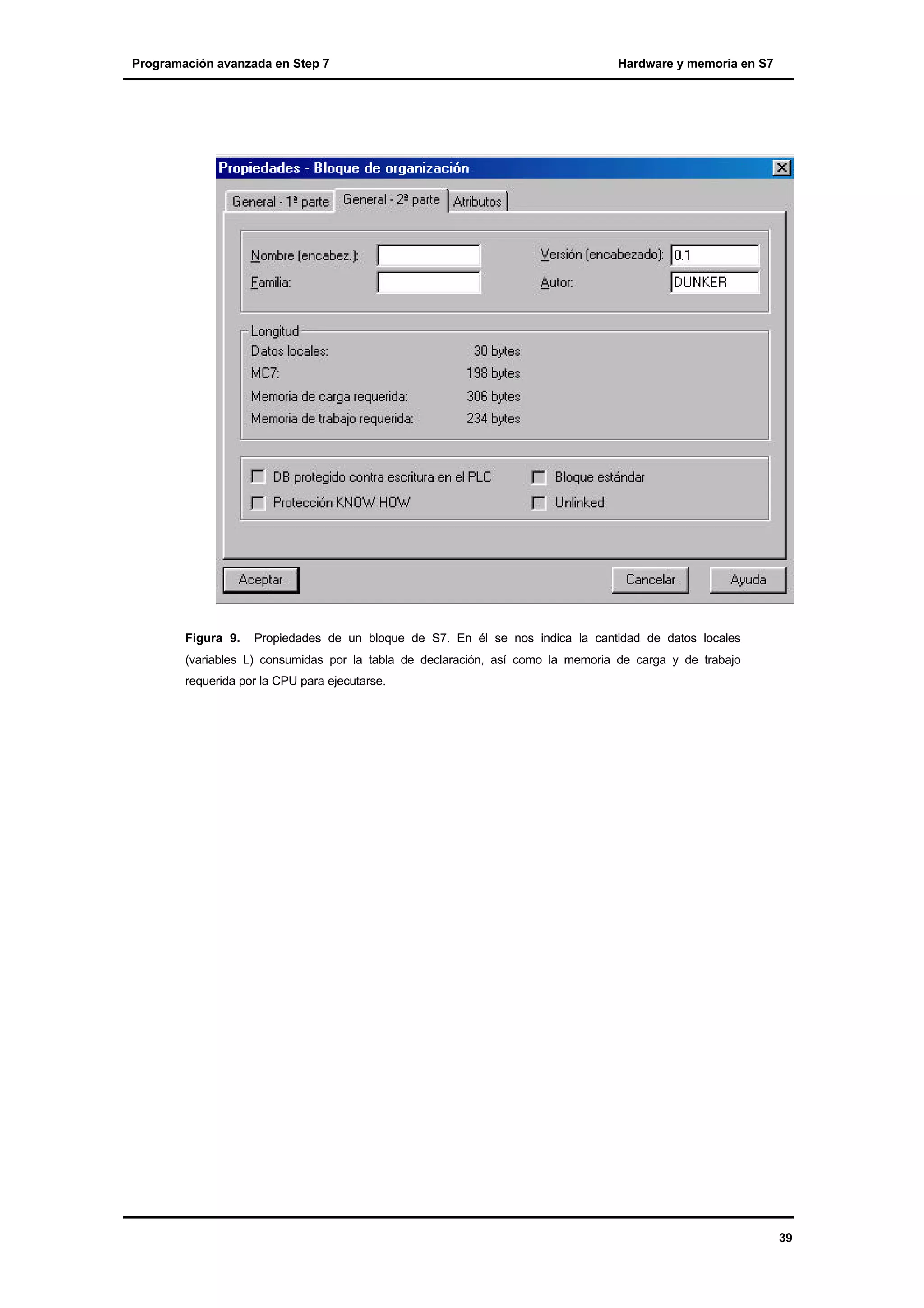 Programación avanzada en Step 7

Figura 9.

Hardware y memoria en S7

Propiedades de un bloque de S7. En él se nos indica la cantidad de datos locales

(variables L) consumidas por la tabla de declaración, así como la memoria de carga y de trabajo
requerida por la CPU para ejecutarse.

39

 