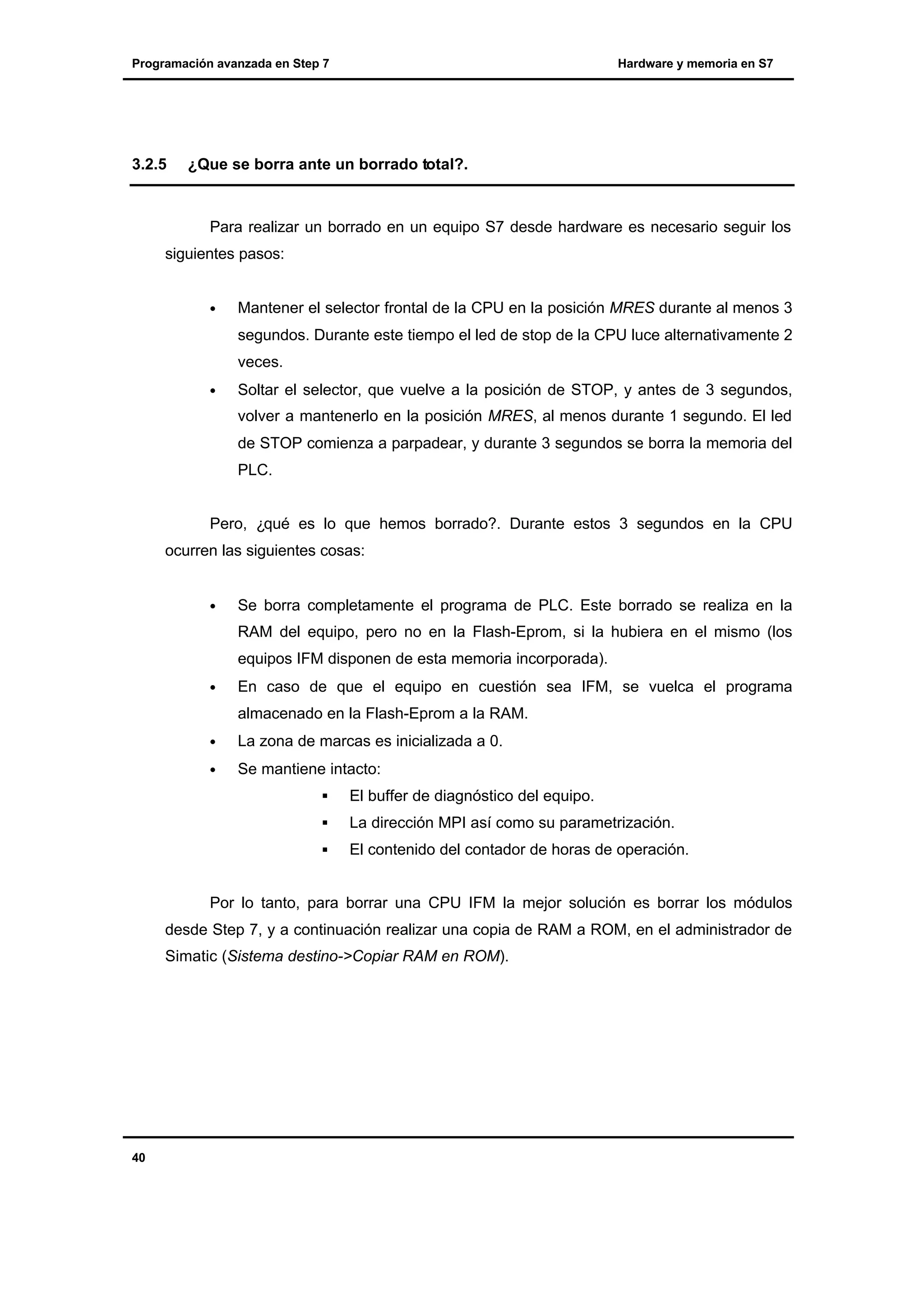 Programación avanzada en Step 7

3.2.5

Hardware y memoria en S7

¿Que se borra ante un borrado total?.

Para realizar un borrado en un equipo S7 desde hardware es necesario seguir los
siguientes pasos:
•

Mantener el selector frontal de la CPU en la posición MRES durante al menos 3
segundos. Durante este tiempo el led de stop de la CPU luce alternativamente 2
veces.

•

Soltar el selector, que vuelve a la posición de STOP, y antes de 3 segundos,
volver a mantenerlo en la posición MRES, al menos durante 1 segundo. El led
de STOP comienza a parpadear, y durante 3 segundos se borra la memoria del
PLC.

Pero, ¿qué es lo que hemos borrado?. Durante estos 3 segundos en la CPU
ocurren las siguientes cosas:
•

Se borra completamente el programa de PLC. Este borrado se realiza en la
RAM del equipo, pero no en la Flash-Eprom, si la hubiera en el mismo (los
equipos IFM disponen de esta memoria incorporada).

•

En caso de que el equipo en cuestión sea IFM, se vuelca el programa
almacenado en la Flash-Eprom a la RAM.

•

La zona de marcas es inicializada a 0.

•

Se mantiene intacto:
§

El buffer de diagnóstico del equipo.

§

La dirección MPI así como su parametrización.

§

El contenido del contador de horas de operación.

Por lo tanto, para borrar una CPU IFM la mejor solución es borrar los módulos
desde Step 7, y a continuación realizar una copia de RAM a ROM, en el administrador de
Simatic (Sistema destino->Copiar RAM en ROM).

40

 