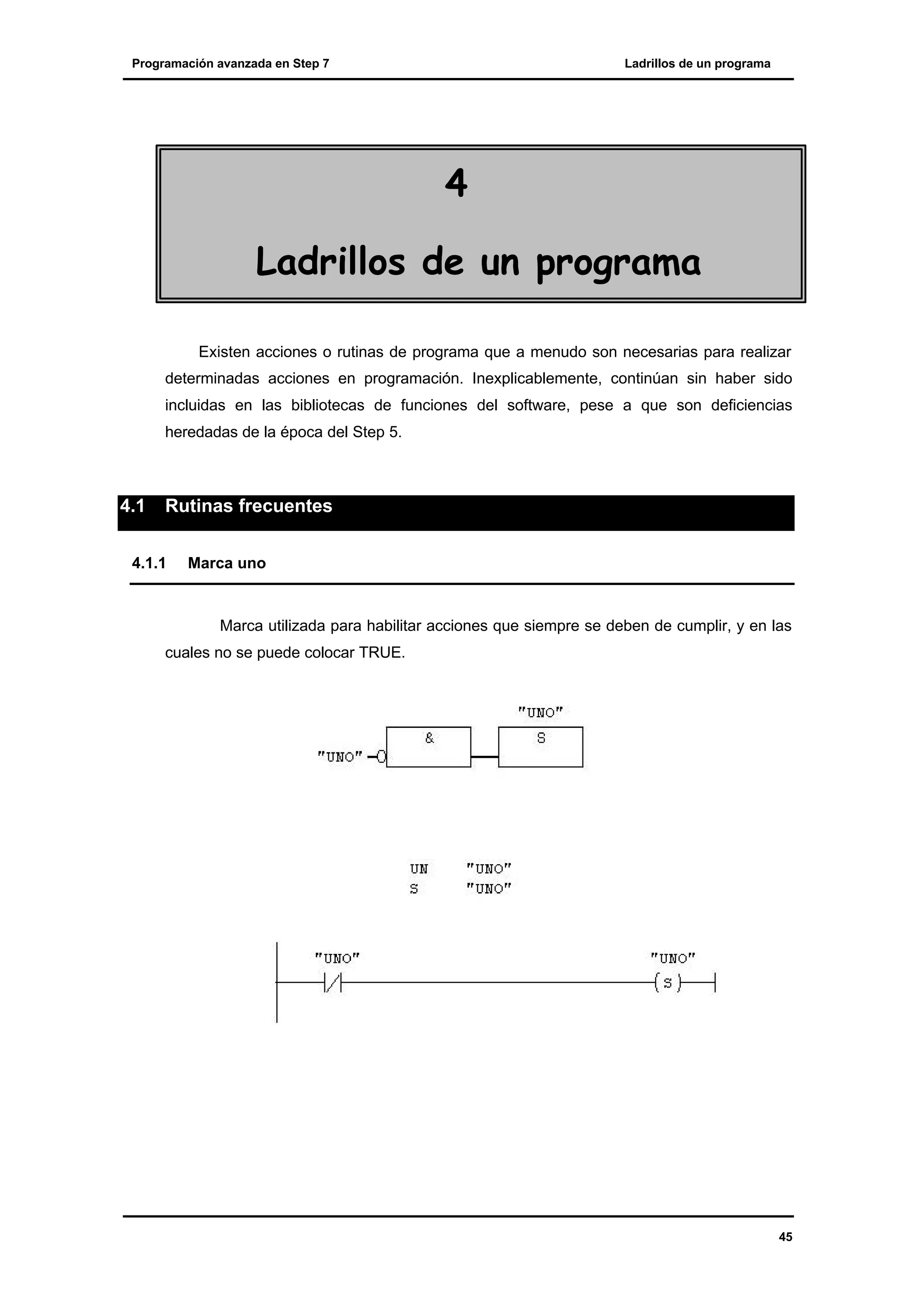 Programación avanzada en Step 7

Ladrillos de un programa

4
Ladrillos de un programa
Existen acciones o rutinas de programa que a menudo son necesarias para realizar
determinadas acciones en programación. Inexplicablemente, continúan sin haber sido
incluidas en las bibliotecas de funciones del software, pese a que son deficiencias
heredadas de la época del Step 5.

4.1

Rutinas frecuentes

4.1.1

Marca uno

Marca utilizada para habilitar acciones que siempre se deben de cumplir, y en las
cuales no se puede colocar TRUE.

45

 