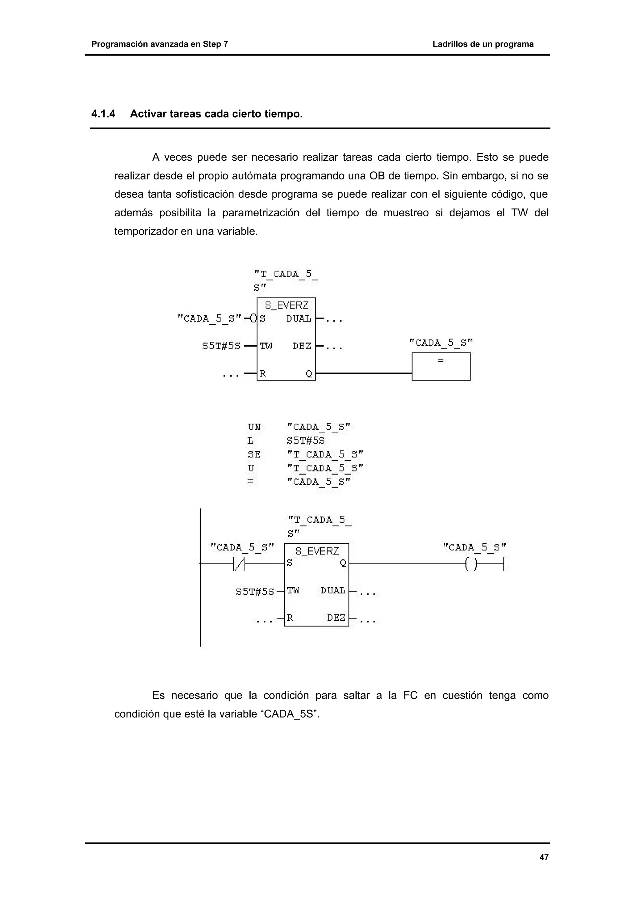 Programación avanzada en Step 7

4.1.4

Ladrillos de un programa

Activar tareas cada cierto tiempo.

A veces puede ser necesario realizar tareas cada cierto tiempo. Esto se puede
realizar desde el propio autómata programando una OB de tiempo. Sin embargo, si no se
desea tanta sofisticación desde programa se puede realizar con el siguiente código, que
además posibilita la parametrización del tiempo de muestreo si dejamos el TW del
temporizador en una variable.

Es necesario que la condición para saltar a la FC en cuestión tenga como
condición que esté la variable “CADA_5S”.

47

 