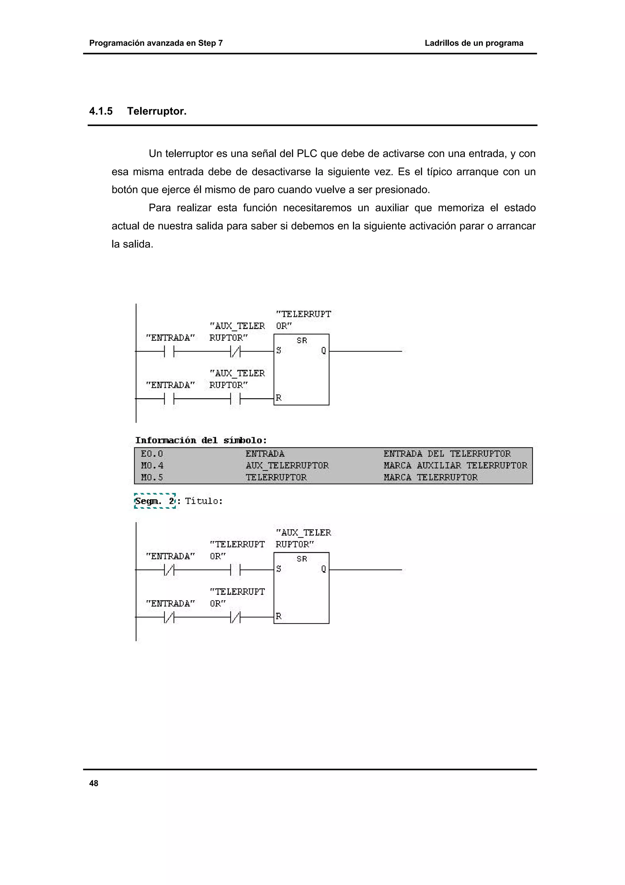 Programación avanzada en Step 7

4.1.5

Ladrillos de un programa

Telerruptor.

Un telerruptor es una señal del PLC que debe de activarse con una entrada, y con
esa misma entrada debe de desactivarse la siguiente vez. Es el típico arranque con un
botón que ejerce él mismo de paro cuando vuelve a ser presionado.
Para realizar esta función necesitaremos un auxiliar que memoriza el estado
actual de nuestra salida para saber si debemos en la siguiente activación parar o arrancar
la salida.

48

 