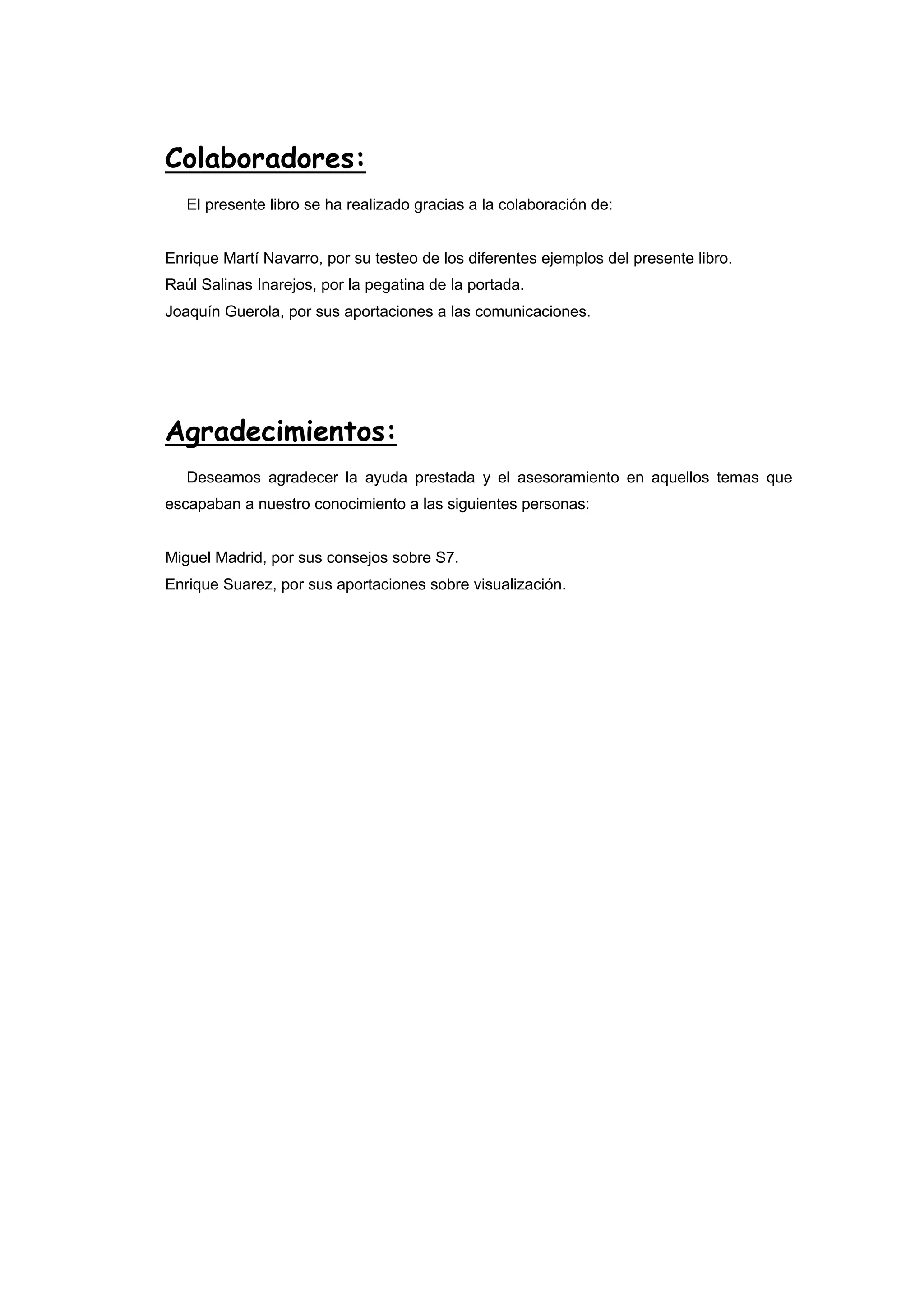 Colaboradores:
El presente libro se ha realizado gracias a la colaboración de:

Enrique Martí Navarro, por su testeo de los diferentes ejemplos del presente libro.
Raúl Salinas Inarejos, por la pegatina de la portada.
Joaquín Guerola, por sus aportaciones a las comunicaciones.

Agradecimientos:
Deseamos agradecer la ayuda prestada y el asesoramiento en aquellos temas que
escapaban a nuestro conocimiento a las siguientes personas:

Miguel Madrid, por sus consejos sobre S7.
Enrique Suarez, por sus aportaciones sobre visualización.

 
