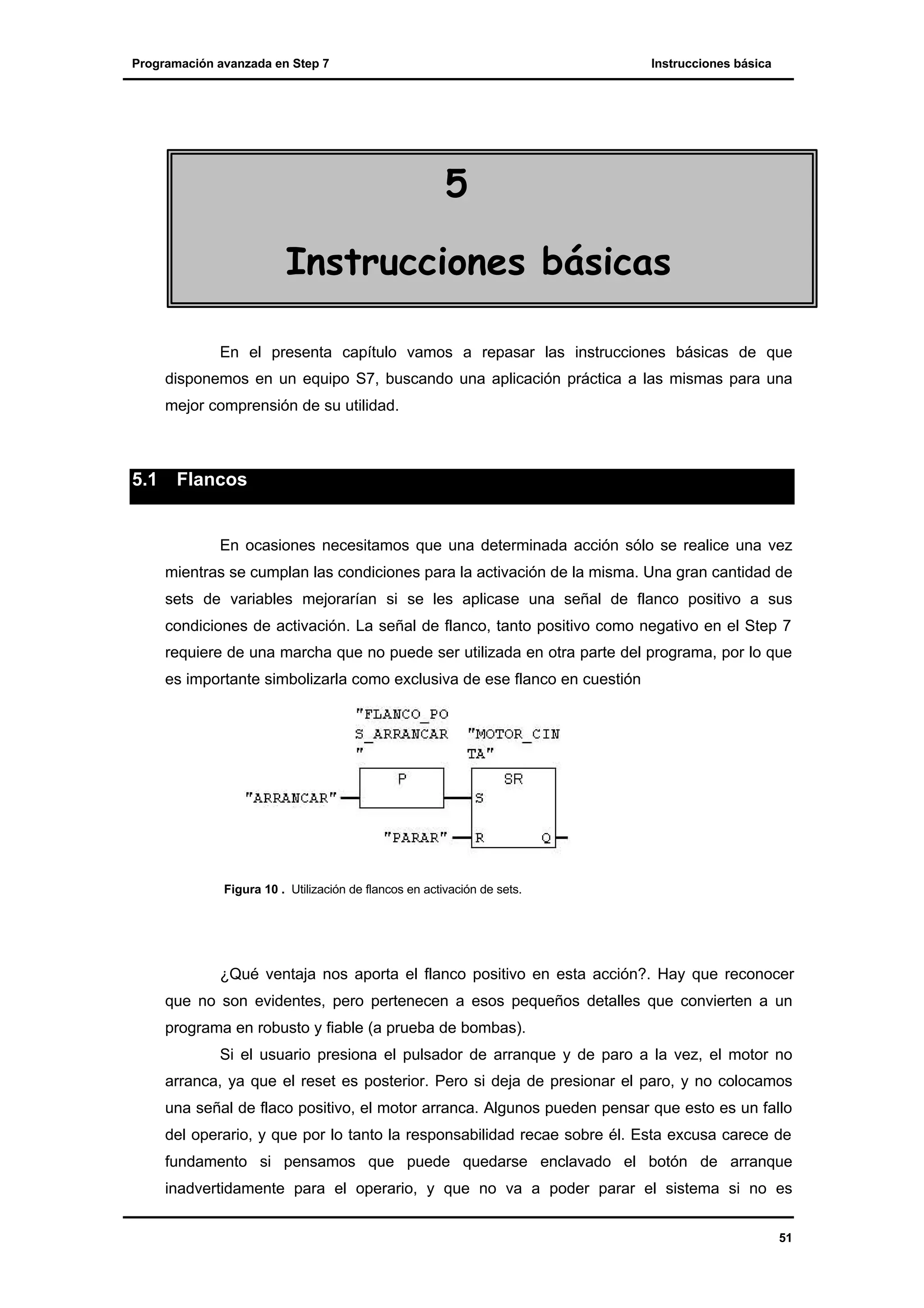 Programación avanzada en Step 7

Instrucciones básica

5
Instrucciones básicas
En el presenta capítulo vamos a repasar las instrucciones básicas de que
disponemos en un equipo S7, buscando una aplicación práctica a las mismas para una
mejor comprensión de su utilidad.

5.1

Flancos

En ocasiones necesitamos que una determinada acción sólo se realice una vez
mientras se cumplan las condiciones para la activación de la misma. Una gran cantidad de
sets de variables mejorarían si se les aplicase una señal de flanco positivo a sus
condiciones de activación. La señal de flanco, tanto positivo como negativo en el Step 7
requiere de una marcha que no puede ser utilizada en otra parte del programa, por lo que
es importante simbolizarla como exclusiva de ese flanco en cuestión

Figura 10 . Utilización de flancos en activación de sets.

¿Qué ventaja nos aporta el flanco positivo en esta acción?. Hay que reconocer
que no son evidentes, pero pertenecen a esos pequeños detalles que convierten a un
programa en robusto y fiable (a prueba de bombas).
Si el usuario presiona el pulsador de arranque y de paro a la vez, el motor no
arranca, ya que el reset es posterior. Pero si deja de presionar el paro, y no colocamos
una señal de flaco positivo, el motor arranca. Algunos pueden pensar que esto es un fallo
del operario, y que por lo tanto la responsabilidad recae sobre él. Esta excusa carece de
fundamento si pensamos que puede quedarse enclavado el botón de arranque
inadvertidamente para el operario, y que no va a poder parar el sistema si no es
51

 