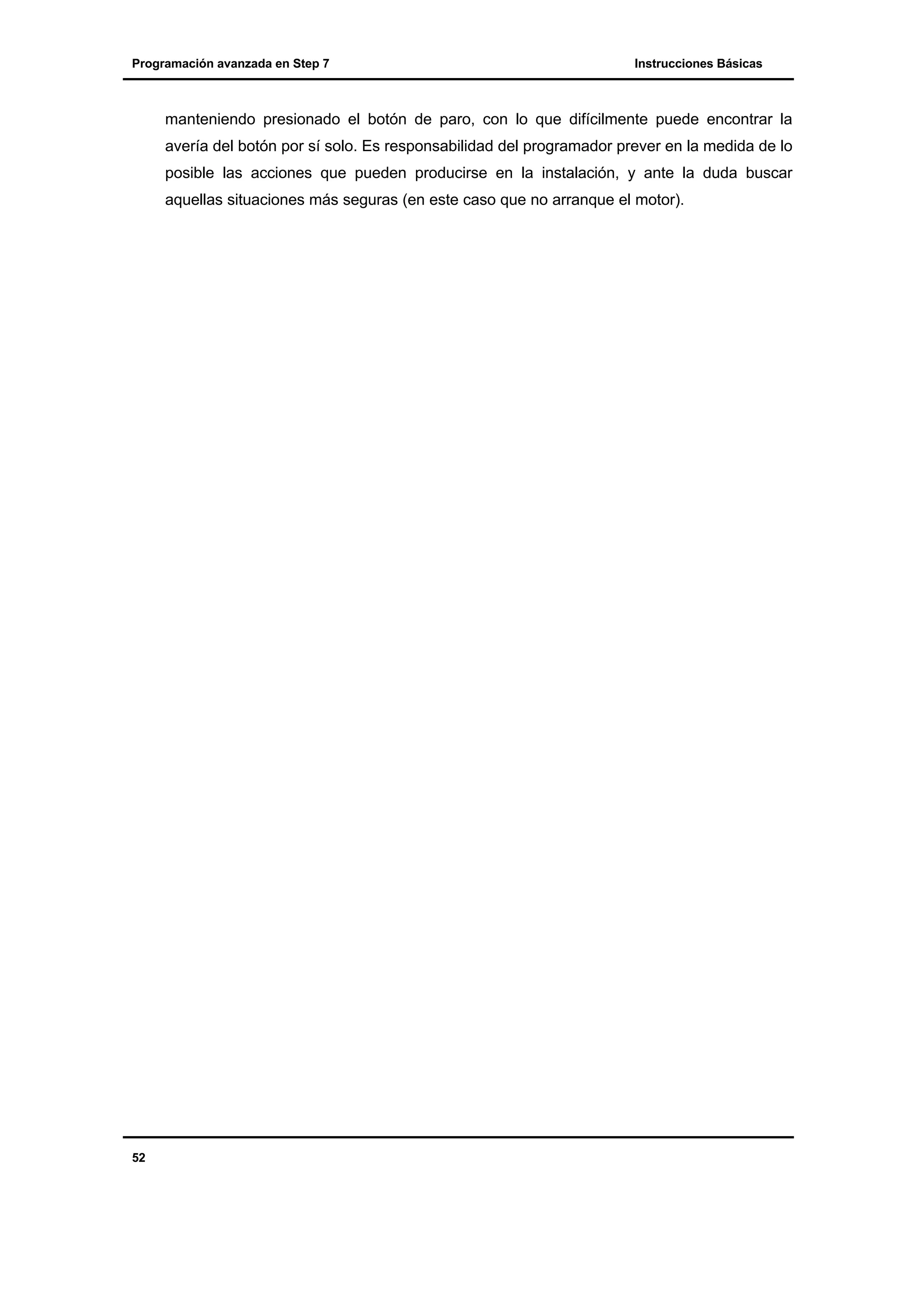 Programación avanzada en Step 7

Instrucciones Básicas

manteniendo presionado el botón de paro, con lo que difícilmente puede encontrar la
avería del botón por sí solo. Es responsabilidad del programador prever en la medida de lo
posible las acciones que pueden producirse en la instalación, y ante la duda buscar
aquellas situaciones más seguras (en este caso que no arranque el motor).

52

 