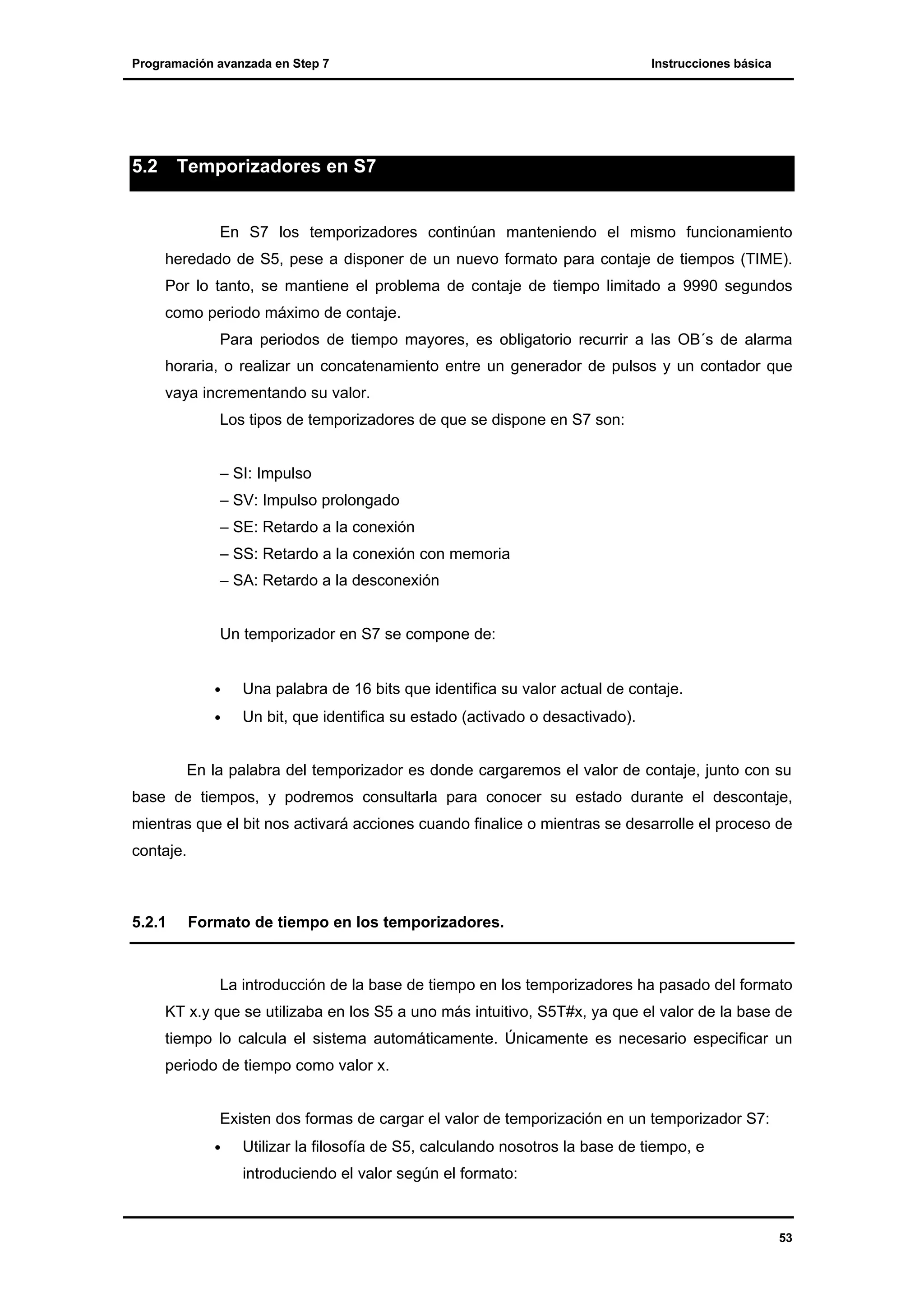 Programación avanzada en Step 7

5.2

Instrucciones básica

Temporizadores en S7

En S7 los temporizadores continúan manteniendo el mismo funcionamiento
heredado de S5, pese a disponer de un nuevo formato para contaje de tiempos (TIME).
Por lo tanto, se mantiene el problema de contaje de tiempo limitado a 9990 segundos
como periodo máximo de contaje.
Para periodos de tiempo mayores, es obligatorio recurrir a las OB´s de alarma
horaria, o realizar un concatenamiento entre un generador de pulsos y un contador que
vaya incrementando su valor.
Los tipos de temporizadores de que se dispone en S7 son:

– SI: Impulso
– SV: Impulso prolongado
– SE: Retardo a la conexión
– SS: Retardo a la conexión con memoria
– SA: Retardo a la desconexión

Un temporizador en S7 se compone de:
•

Una palabra de 16 bits que identifica su valor actual de contaje.

•

Un bit, que identifica su estado (activado o desactivado).

En la palabra del temporizador es donde cargaremos el valor de contaje, junto con su
base de tiempos, y podremos consultarla para conocer su estado durante el descontaje,
mientras que el bit nos activará acciones cuando finalice o mientras se desarrolle el proceso de
contaje.

5.2.1

Formato de tiempo en los temporizadores.

La introducción de la base de tiempo en los temporizadores ha pasado del formato
KT x.y que se utilizaba en los S5 a uno más intuitivo, S5T#x, ya que el valor de la base de
tiempo lo calcula el sistema automáticamente. Únicamente es necesario especificar un
periodo de tiempo como valor x.
Existen dos formas de cargar el valor de temporización en un temporizador S7:
•

Utilizar la filosofía de S5, calculando nosotros la base de tiempo, e
introduciendo el valor según el formato:

53

 