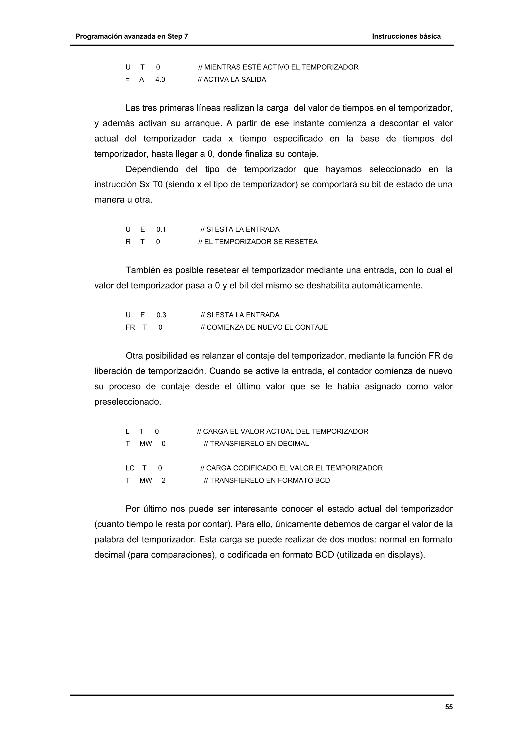 Programación avanzada en Step 7

Instrucciones básica

U

T

0

// MIENTRAS ESTÉ ACTIVO EL TEMPORIZADOR

=

A

4.0

// ACTIVA LA SALIDA

Las tres primeras líneas realizan la carga del valor de tiempos en el temporizador,
y además activan su arranque. A partir de ese instante comienza a descontar el valor
actual del temporizador cada x tiempo especificado en la base de tiempos del
temporizador, hasta llegar a 0, donde finaliza su contaje.
Dependiendo del tipo de temporizador que hayamos seleccionado en la
instrucción Sx T0 (siendo x el tipo de temporizador) se comportará su bit de estado de una
manera u otra.
U

E

0.1

R

T

0

// SI ESTA LA ENTRADA
// EL TEMPORIZADOR SE RESETEA

También es posible resetear el temporizador mediante una entrada, con lo cual el
valor del temporizador pasa a 0 y el bit del mismo se deshabilita automáticamente.
U
FR

E
T

0.3

// SI ESTA LA ENTRADA

0

// COMIENZA DE NUEVO EL CONTAJE

Otra posibilidad es relanzar el contaje del temporizador, mediante la función FR de
liberación de temporización. Cuando se active la entrada, el contador comienza de nuevo
su proceso de contaje desde el último valor que se le había asignado como valor
preseleccionado.
L

T

T

MW

LC
T

T
MW

0

// CARGA EL VALOR ACTUAL DEL TEMPORIZADOR
0

0
2

// TRANSFIERELO EN DECIMAL

// CARGA CODIFICADO EL VALOR EL TEMPORIZADOR
// TRANSFIERELO EN FORMATO BCD

Por último nos puede ser interesante conocer el estado actual del temporizador
(cuanto tiempo le resta por contar). Para ello, únicamente debemos de cargar el valor de la
palabra del temporizador. Esta carga se puede realizar de dos modos: normal en formato
decimal (para comparaciones), o codificada en formato BCD (utilizada en displays).

55

 