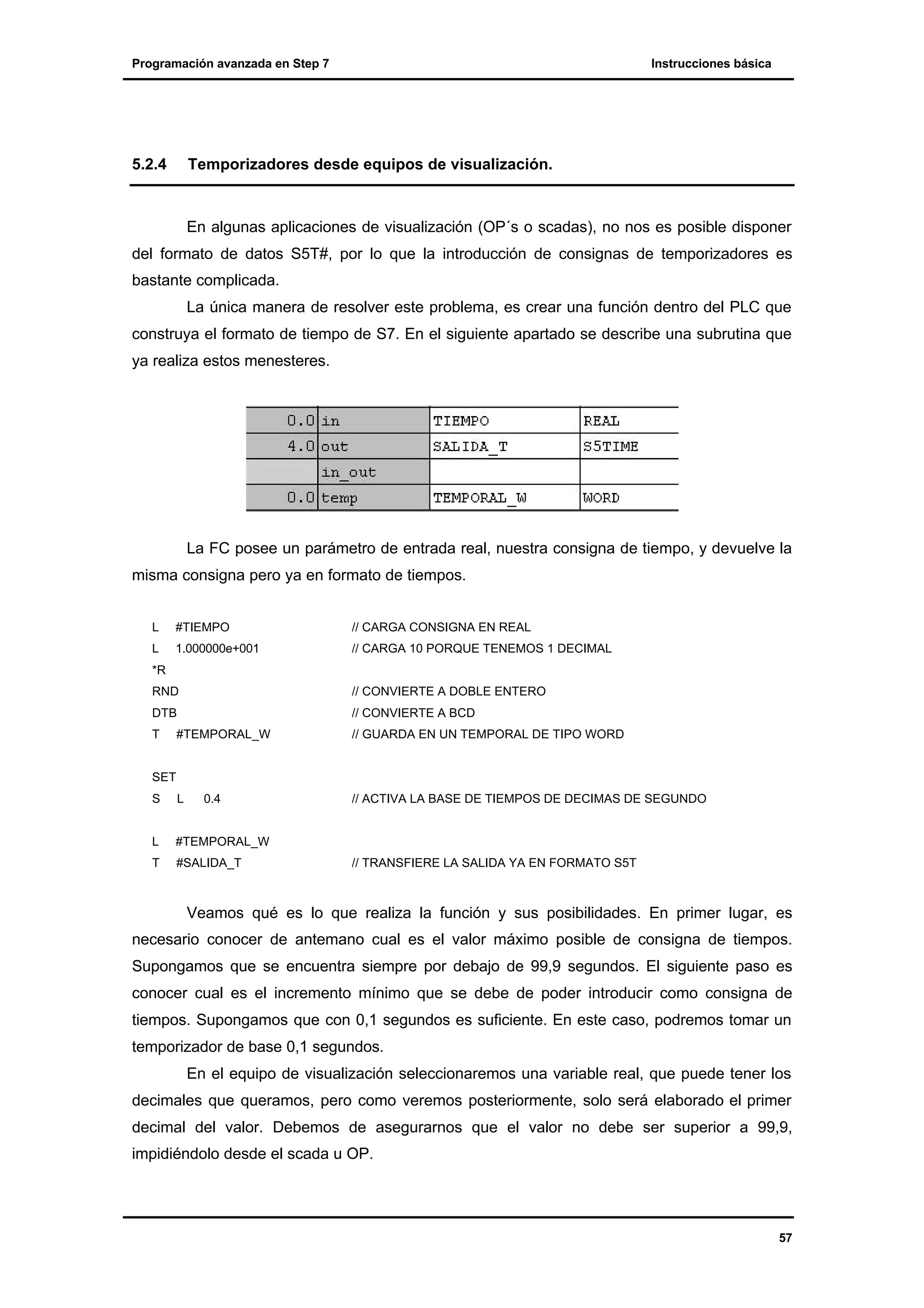 Programación avanzada en Step 7

5.2.4

Instrucciones básica

Temporizadores desde equipos de visualización.

En algunas aplicaciones de visualización (OP´s o scadas), no nos es posible disponer
del formato de datos S5T#, por lo que la introducción de consignas de temporizadores es
bastante complicada.
La única manera de resolver este problema, es crear una función dentro del PLC que
construya el formato de tiempo de S7. En el siguiente apartado se describe una subrutina que
ya realiza estos menesteres.

La FC posee un parámetro de entrada real, nuestra consigna de tiempo, y devuelve la
misma consigna pero ya en formato de tiempos.
L

#TIEMPO

// CARGA CONSIGNA EN REAL

L

1.000000e+001

// CARGA 10 PORQUE TENEMOS 1 DECIMAL

*R
RND

// CONVIERTE A DOBLE ENTERO

DTB

// CONVIERTE A BCD

T

#TEMPORAL_W

// GUARDA EN UN TEMPORAL DE TIPO WORD

S

L

// ACTIVA LA BASE DE TIEMPOS DE DECIMAS DE SEGUNDO

L

#TEMPORAL_W

T

#SALIDA_T

SET
0.4

// TRANSFIERE LA SALIDA YA EN FORMATO S5T

Veamos qué es lo que realiza la función y sus posibilidades. En primer lugar, es
necesario conocer de antemano cual es el valor máximo posible de consigna de tiempos.
Supongamos que se encuentra siempre por debajo de 99,9 segundos. El siguiente paso es
conocer cual es el incremento mínimo que se debe de poder introducir como consigna de
tiempos. Supongamos que con 0,1 segundos es suficiente. En este caso, podremos tomar un
temporizador de base 0,1 segundos.
En el equipo de visualización seleccionaremos una variable real, que puede tener los
decimales que queramos, pero como veremos posteriormente, solo será elaborado el primer
decimal del valor. Debemos de asegurarnos que el valor no debe ser superior a 99,9,
impidiéndolo desde el scada u OP.

57

 