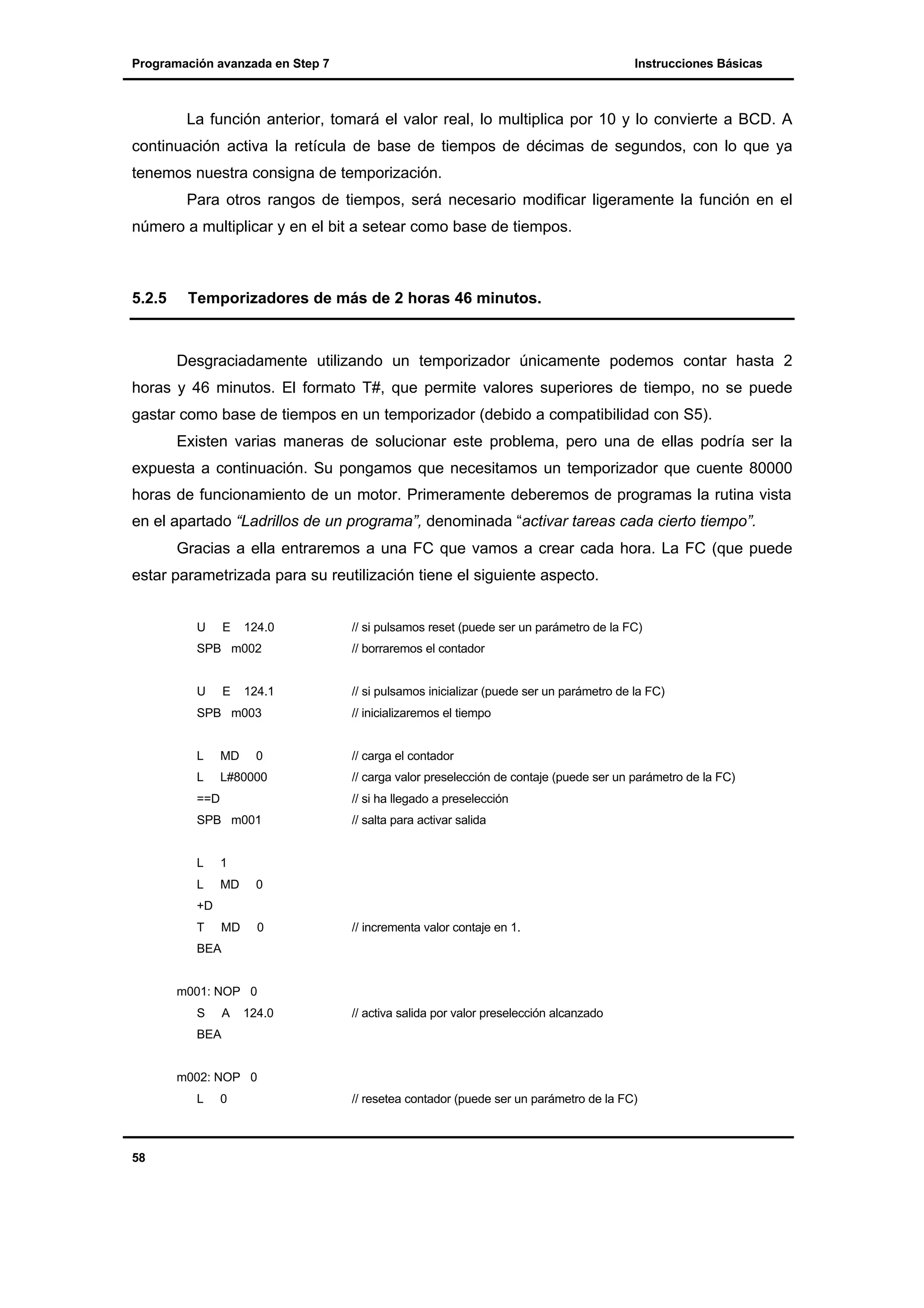 Programación avanzada en Step 7

Instrucciones Básicas

La función anterior, tomará el valor real, lo multiplica por 10 y lo convierte a BCD. A
continuación activa la retícula de base de tiempos de décimas de segundos, con lo que ya
tenemos nuestra consigna de temporización.
Para otros rangos de tiempos, será necesario modificar ligeramente la función en el
número a multiplicar y en el bit a setear como base de tiempos.

5.2.5

Temporizadores de más de 2 horas 46 minutos.

Desgraciadamente utilizando un temporizador únicamente podemos contar hasta 2
horas y 46 minutos. El formato T#, que permite valores superiores de tiempo, no se puede
gastar como base de tiempos en un temporizador (debido a compatibilidad con S5).
Existen varias maneras de solucionar este problema, pero una de ellas podría ser la
expuesta a continuación. Su pongamos que necesitamos un temporizador que cuente 80000
horas de funcionamiento de un motor. Primeramente deberemos de programas la rutina vista
en el apartado “Ladrillos de un programa”, denominada “activar tareas cada cierto tiempo”.
Gracias a ella entraremos a una FC que vamos a crear cada hora. La FC (que puede
estar parametrizada para su reutilización tiene el siguiente aspecto.
U

E

124.0

// si pulsamos reset (puede ser un parámetro de la FC)

SPB m002

// borraremos el contador

U

// si pulsamos inicializar (puede ser un parámetro de la FC)

E

124.1

SPB m003

L

MD

L

L#80000

0

// inicializaremos el tiempo

// carga el contador
// carga valor preselección de contaje (puede ser un parámetro de la FC)

==D

// si ha llegado a preselección

SPB m001

// salta para activar salida

L

1

L

MD

0

MD

0

+D
T

// incrementa valor contaje en 1.

BEA

m001: NOP 0
S

A

124.0

// activa salida por valor preselección alcanzado

BEA

m002: NOP 0
L

58

0

// resetea contador (puede ser un parámetro de la FC)

 
