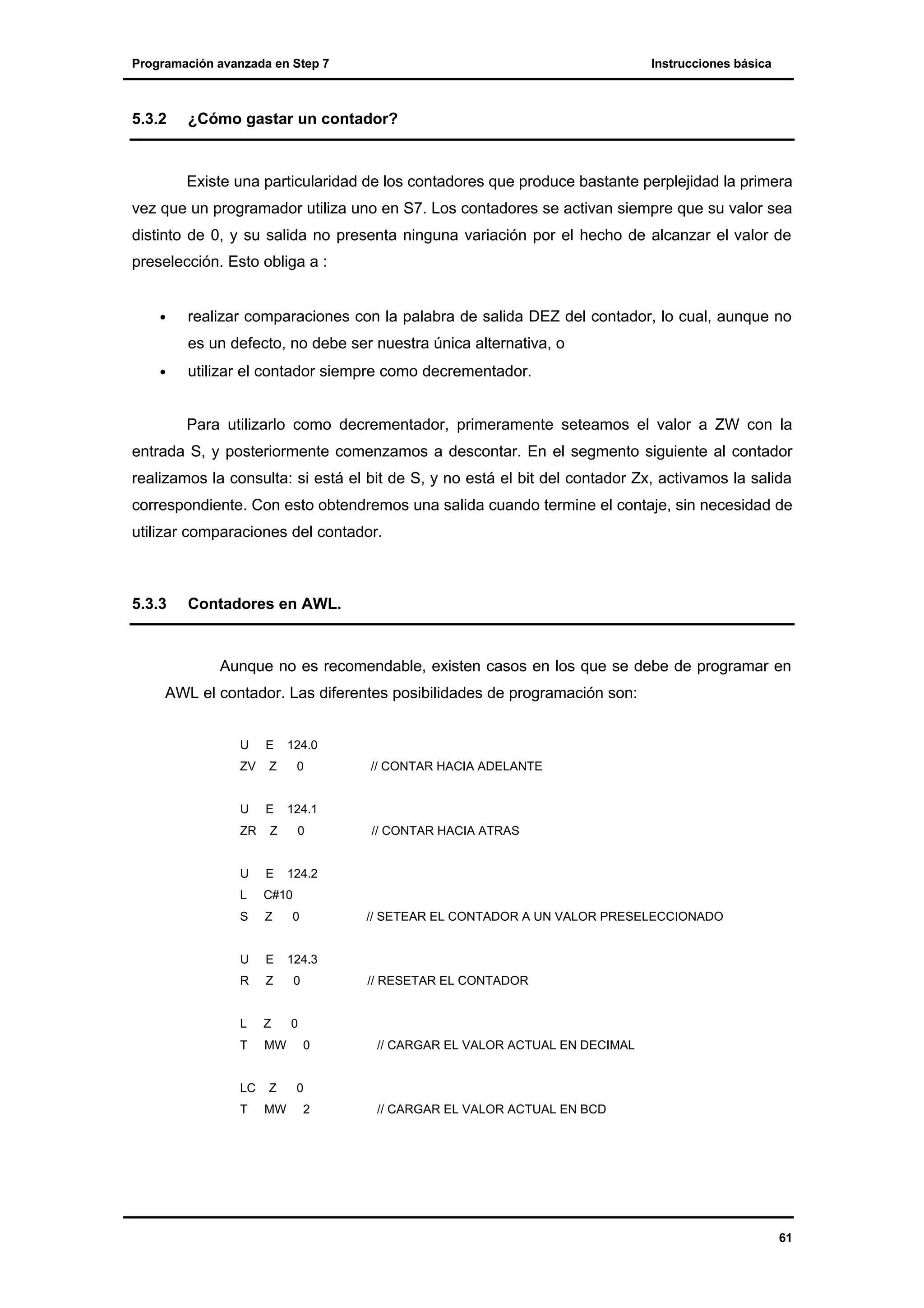 Programación avanzada en Step 7

5.3.2

Instrucciones básica

¿Cómo gastar un contador?

Existe una particularidad de los contadores que produce bastante perplejidad la primera
vez que un programador utiliza uno en S7. Los contadores se activan siempre que su valor sea
distinto de 0, y su salida no presenta ninguna variación por el hecho de alcanzar el valor de
preselección. Esto obliga a :
•

realizar comparaciones con la palabra de salida DEZ del contador, lo cual, aunque no
es un defecto, no debe ser nuestra única alternativa, o

•

utilizar el contador siempre como decrementador.
Para utilizarlo como decrementador, primeramente seteamos el valor a ZW con la

entrada S, y posteriormente comenzamos a descontar. En el segmento siguiente al contador
realizamos la consulta: si está el bit de S, y no está el bit del contador Zx, activamos la salida
correspondiente. Con esto obtendremos una salida cuando termine el contaje, sin necesidad de
utilizar comparaciones del contador.

5.3.3

Contadores en AWL.

Aunque no es recomendable, existen casos en los que se debe de programar en
AWL el contador. Las diferentes posibilidades de programación son:
U

E

124.0

ZV

Z

0

U

E

124.1

ZR

Z

0

U

E

L

Z

U

E

R

Z

0

L

Z

0

T

MW

// CONTAR HACIA ATRAS

C#10

S

// CONTAR HACIA ADELANTE

LC
T

Z
MW

124.2

0

// SETEAR EL CONTADOR A UN VALOR PRESELECCIONADO

124.3
// RESETAR EL CONTADOR

0

// CARGAR EL VALOR ACTUAL EN DECIMAL

0
2

// CARGAR EL VALOR ACTUAL EN BCD

61

 