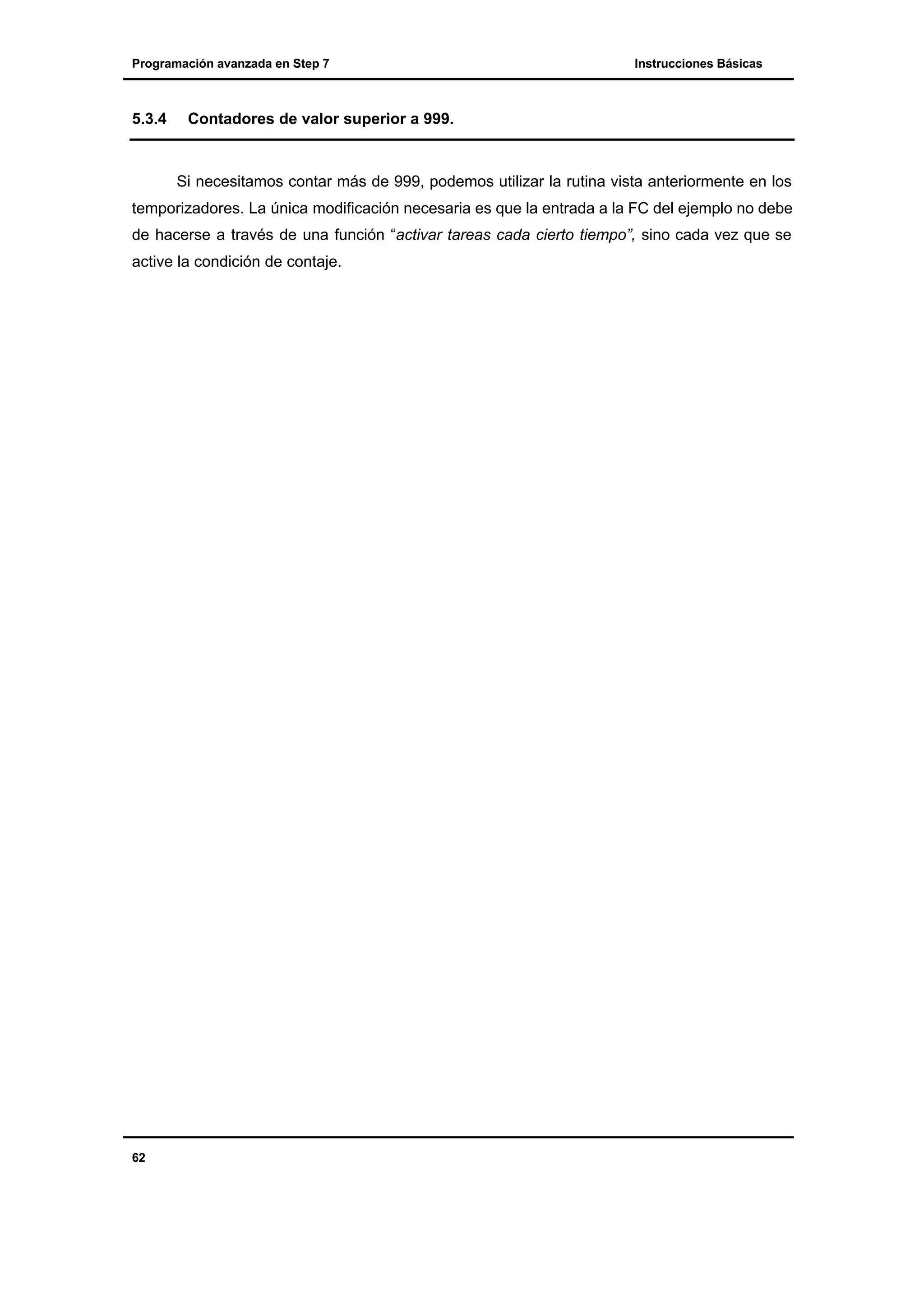 Programación avanzada en Step 7

5.3.4

Instrucciones Básicas

Contadores de valor superior a 999.

Si necesitamos contar más de 999, podemos utilizar la rutina vista anteriormente en los
temporizadores. La única modificación necesaria es que la entrada a la FC del ejemplo no debe
de hacerse a través de una función “activar tareas cada cierto tiempo”, sino cada vez que se
active la condición de contaje.

62

 
