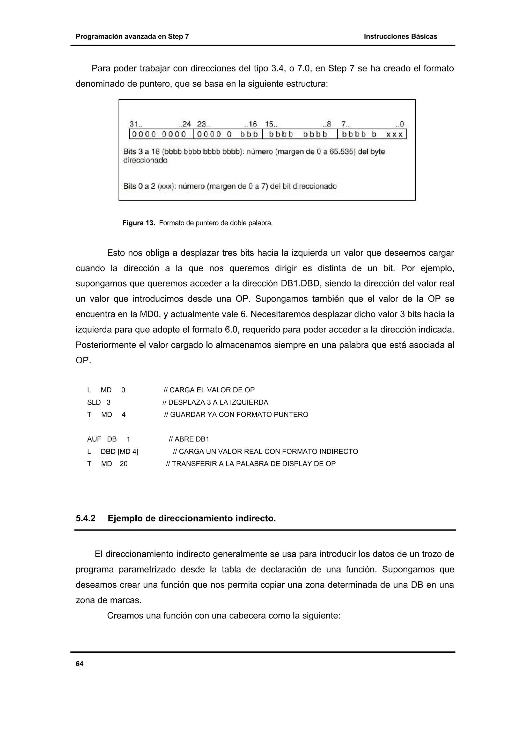 Programación avanzada en Step 7

Instrucciones Básicas

Para poder trabajar con direcciones del tipo 3.4, o 7.0, en Step 7 se ha creado el formato
denominado de puntero, que se basa en la siguiente estructura:

Figura 13. Formato de puntero de doble palabra.

Esto nos obliga a desplazar tres bits hacia la izquierda un valor que deseemos cargar
cuando la dirección a la que nos queremos dirigir es distinta de un bit. Por ejemplo,
supongamos que queremos acceder a la dirección DB1.DBD, siendo la dirección del valor real
un valor que introducimos desde una OP. Supongamos también que el valor de la OP se
encuentra en la MD0, y actualmente vale 6. Necesitaremos desplazar dicho valor 3 bits hacia la
izquierda para que adopte el formato 6.0, requerido para poder acceder a la dirección indicada.
Posteriormente el valor cargado lo almacenamos siempre en una palabra que está asociada al
OP.
L

MD

0

// CARGA EL VALOR DE OP

SLD 3
T

MD

AUF DB

// DESPLAZA 3 A LA IZQUIERDA
4

// GUARDAR YA CON FORMATO PUNTERO

1

L

DBD [MD 4]

T

MD

5.4.2

20

// ABRE DB1
// CARGA UN VALOR REAL CON FORMATO INDIRECTO
// TRANSFERIR A LA PALABRA DE DISPLAY DE OP

Ejemplo de direccionamiento indirecto.

El direccionamiento indirecto generalmente se usa para introducir los datos de un trozo de
programa parametrizado desde la tabla de declaración de una función. Supongamos que
deseamos crear una función que nos permita copiar una zona determinada de una DB en una
zona de marcas.
Creamos una función con una cabecera como la siguiente:

64

 
