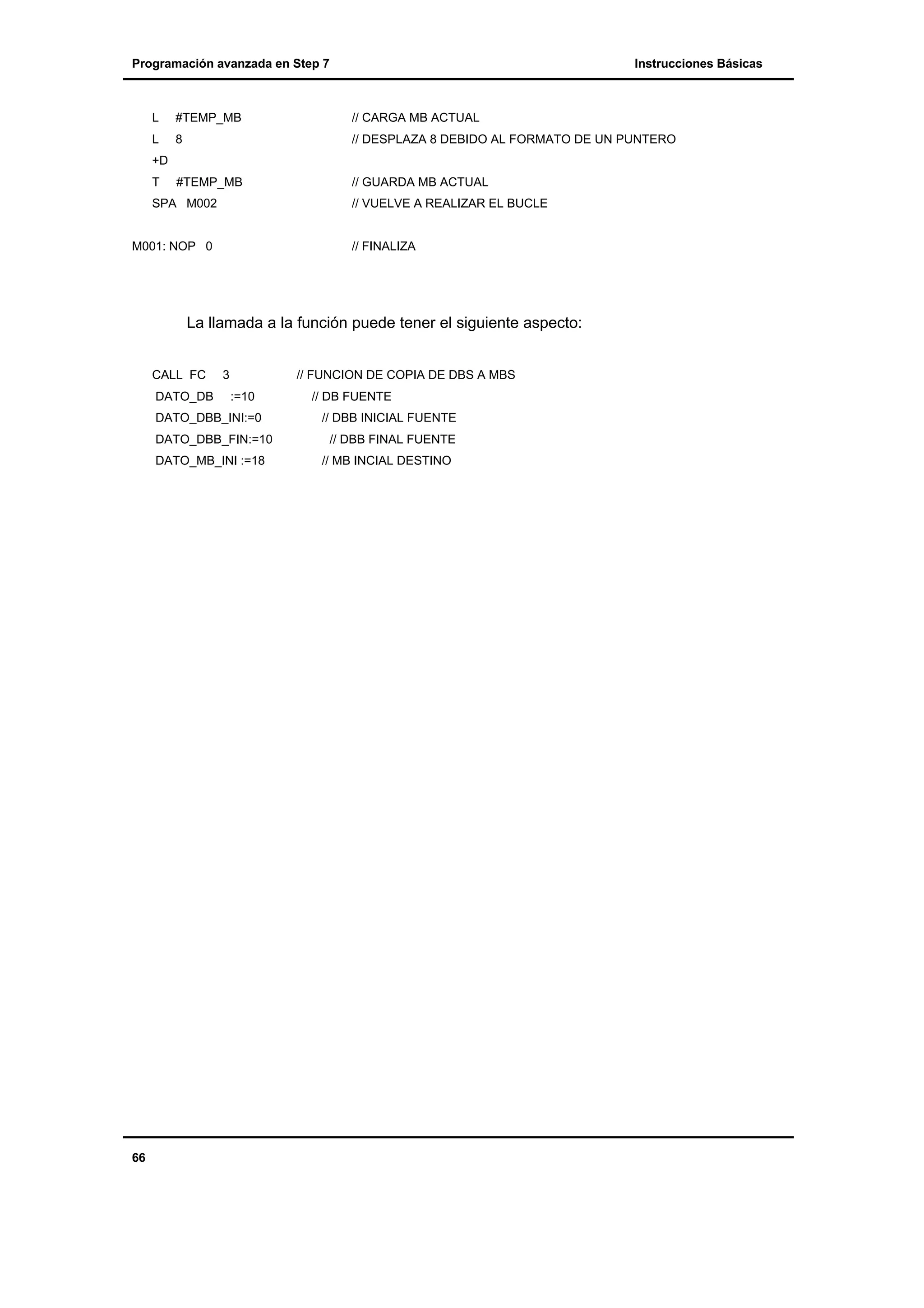 Programación avanzada en Step 7

Instrucciones Básicas

L

#TEMP_MB

// CARGA MB ACTUAL

L

8

// DESPLAZA 8 DEBIDO AL FORMATO DE UN PUNTERO

#TEMP_MB

// GUARDA MB ACTUAL

+D
T

SPA M002

// VUELVE A REALIZAR EL BUCLE

M001: NOP 0

// FINALIZA

La llamada a la función puede tener el siguiente aspecto:
CALL FC
DATO_DB

3

// FUNCION DE COPIA DE DBS A MBS
:=10

DATO_DBB_INI:=0
DATO_DBB_FIN:=10
DATO_MB_INI :=18

66

// DB FUENTE
// DBB INICIAL FUENTE
// DBB FINAL FUENTE
// MB INCIAL DESTINO

 
