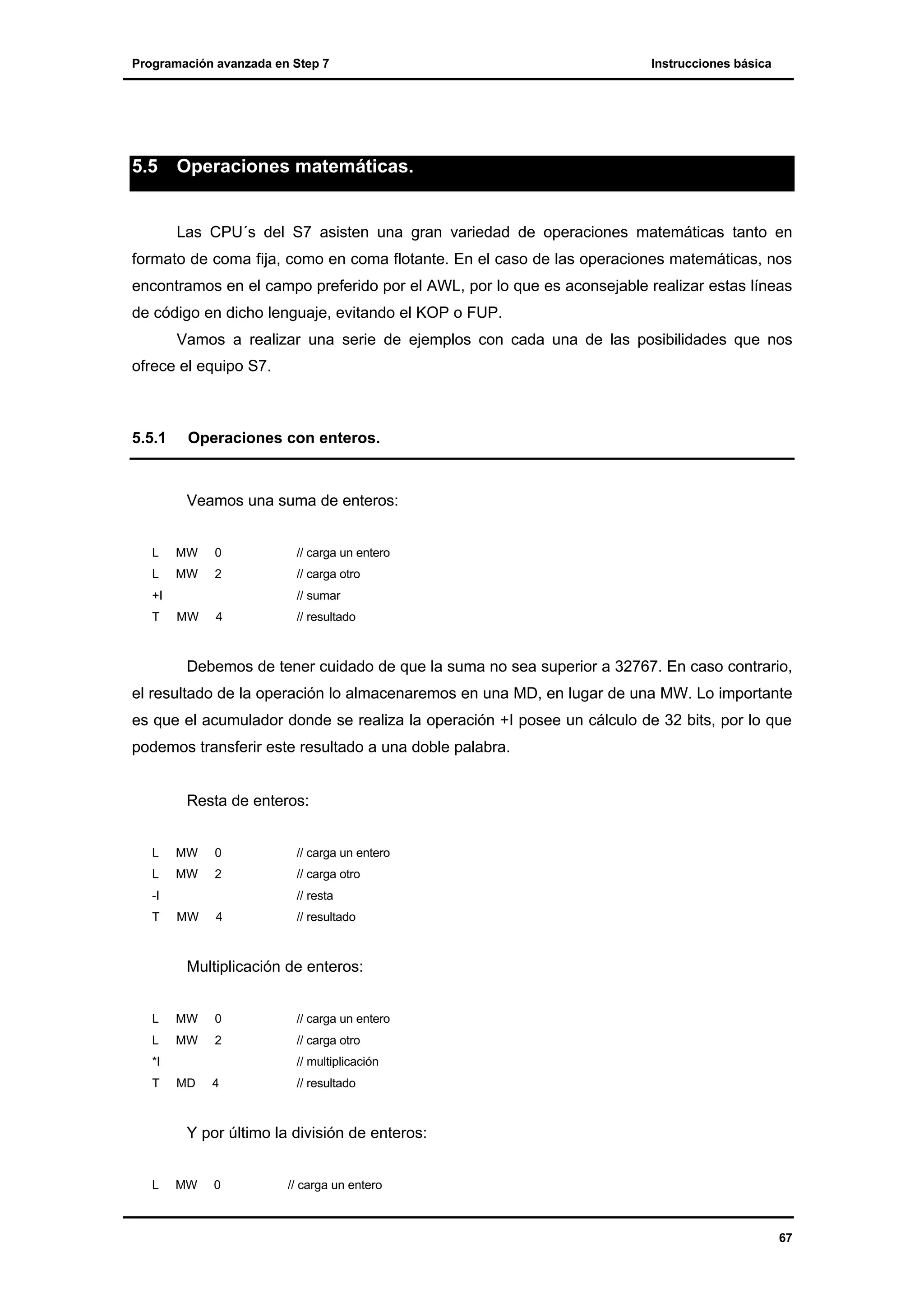 Programación avanzada en Step 7

5.5

Instrucciones básica

Operaciones matemáticas.

Las CPU´s del S7 asisten una gran variedad de operaciones matemáticas tanto en
formato de coma fija, como en coma flotante. En el caso de las operaciones matemáticas, nos
encontramos en el campo preferido por el AWL, por lo que es aconsejable realizar estas líneas
de código en dicho lenguaje, evitando el KOP o FUP.
Vamos a realizar una serie de ejemplos con cada una de las posibilidades que nos
ofrece el equipo S7.

5.5.1

Operaciones con enteros.

Veamos una suma de enteros:
L

MW

0

L

MW

2

+I
T

// carga un entero
// carga otro
// sumar

MW

4

// resultado

Debemos de tener cuidado de que la suma no sea superior a 32767. En caso contrario,
el resultado de la operación lo almacenaremos en una MD, en lugar de una MW. Lo importante
es que el acumulador donde se realiza la operación +I posee un cálculo de 32 bits, por lo que
podemos transferir este resultado a una doble palabra.

Resta de enteros:
L

MW

0

L

MW

2

-I
T

// carga un entero
// carga otro
// resta

MW

4

// resultado

Multiplicación de enteros:
L

MW

0

L

MW

2

*I
T

// carga un entero
// carga otro
// multiplicación

MD

4

// resultado

Y por último la división de enteros:
L

MW

0

// carga un entero

67

 
