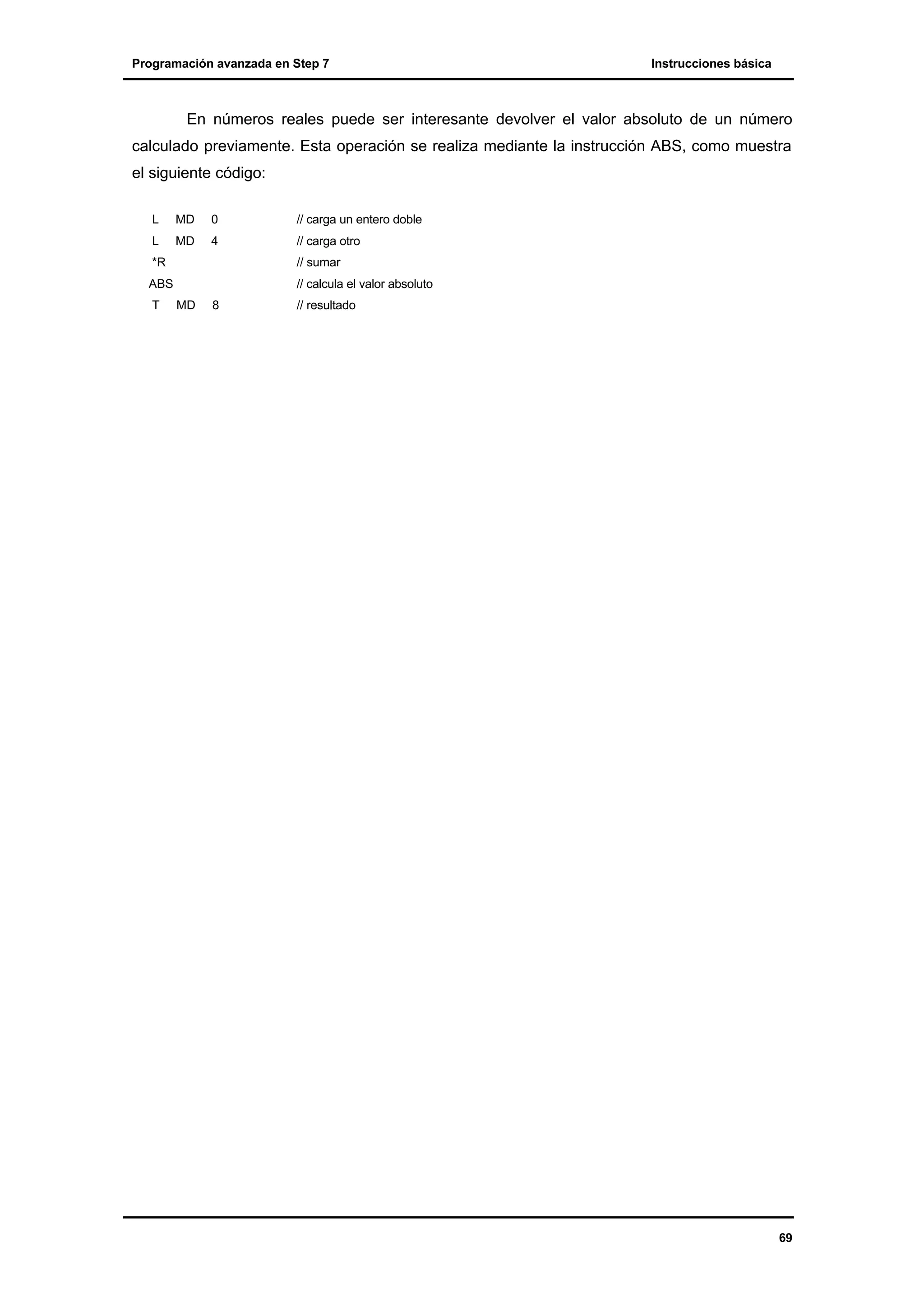 Programación avanzada en Step 7

Instrucciones básica

En números reales puede ser interesante devolver el valor absoluto de un número
calculado previamente. Esta operación se realiza mediante la instrucción ABS, como muestra
el siguiente código:
L

MD

0

// carga un entero doble

L

MD

4

// carga otro

*R

// sumar

ABS
T

// calcula el valor absoluto
MD

8

// resultado

69

 