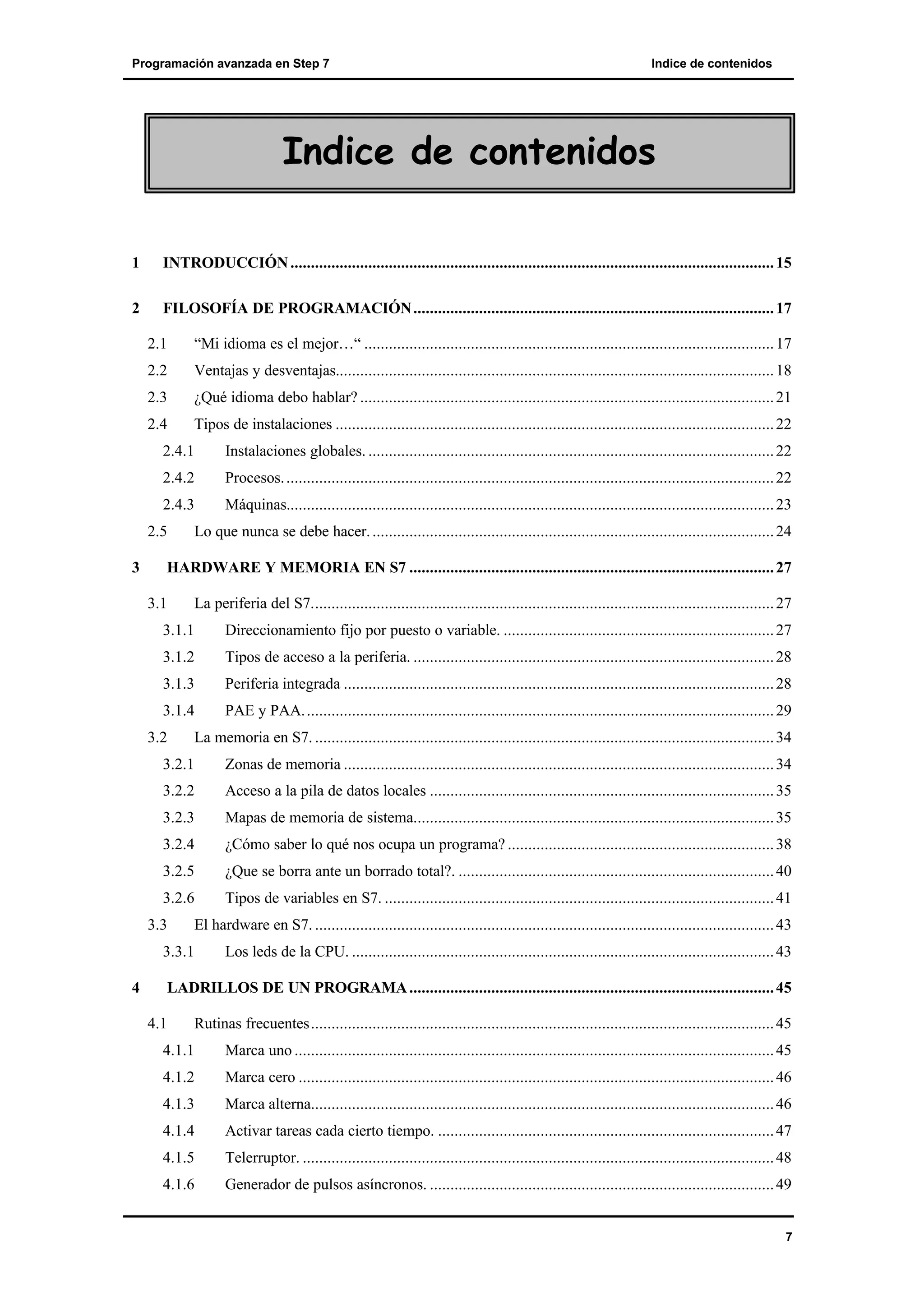 Programación avanzada en Step 7

Indice de contenidos

Indice de contenidos
1

INTRODUCCIÓN ...................................................................................................................... 15

2

FILOSOFÍA DE PROGRAMACIÓN ........................................................................................ 17
2.1

“Mi idioma es el mejor…“ .................................................................................................... 17

2.2

Ventajas y desventajas........................................................................................................... 18

2.3

¿Qué idioma debo hablar? ..................................................................................................... 21

2.4

Tipos de instalaciones ........................................................................................................... 22

2.4.1

Instalaciones globales. ................................................................................................... 22

2.4.2

Procesos. ....................................................................................................................... 22

2.4.3

Máquinas....................................................................................................................... 23

2.5
3

Lo que nunca se debe hacer. .................................................................................................. 24

HARDWARE Y MEMORIA EN S7 ......................................................................................... 27
3.1

La periferia del S7................................................................................................................. 27

3.1.1

Direccionamiento fijo por puesto o variable. .................................................................. 27

3.1.2

Tipos de acceso a la periferia. ........................................................................................ 28

3.1.3

Periferia integrada ......................................................................................................... 28

3.1.4

PAE y PAA. .................................................................................................................. 29

3.2

La memoria en S7. ................................................................................................................ 34

3.2.1

Zonas de memoria ......................................................................................................... 34

3.2.2

Acceso a la pila de datos locales .................................................................................... 35

3.2.3

Mapas de memoria de sistema........................................................................................ 35

3.2.4

¿Cómo saber lo qué nos ocupa un programa? ................................................................. 38

3.2.5

¿Que se borra ante un borrado total?. ............................................................................. 40

3.2.6

Tipos de variables en S7. ............................................................................................... 41

3.3

El hardware en S7. ................................................................................................................ 43

3.3.1
4

Los leds de la CPU. ....................................................................................................... 43

LADRILLOS DE UN PROGRAMA ......................................................................................... 45
4.1

Rutinas frecuentes................................................................................................................. 45

4.1.1

Marca uno ..................................................................................................................... 45

4.1.2

Marca cero .................................................................................................................... 46

4.1.3

Marca alterna................................................................................................................. 46

4.1.4

Activar tareas cada cierto tiempo. .................................................................................. 47

4.1.5

Telerruptor. ................................................................................................................... 48

4.1.6

Generador de pulsos asíncronos. .................................................................................... 49

7

 