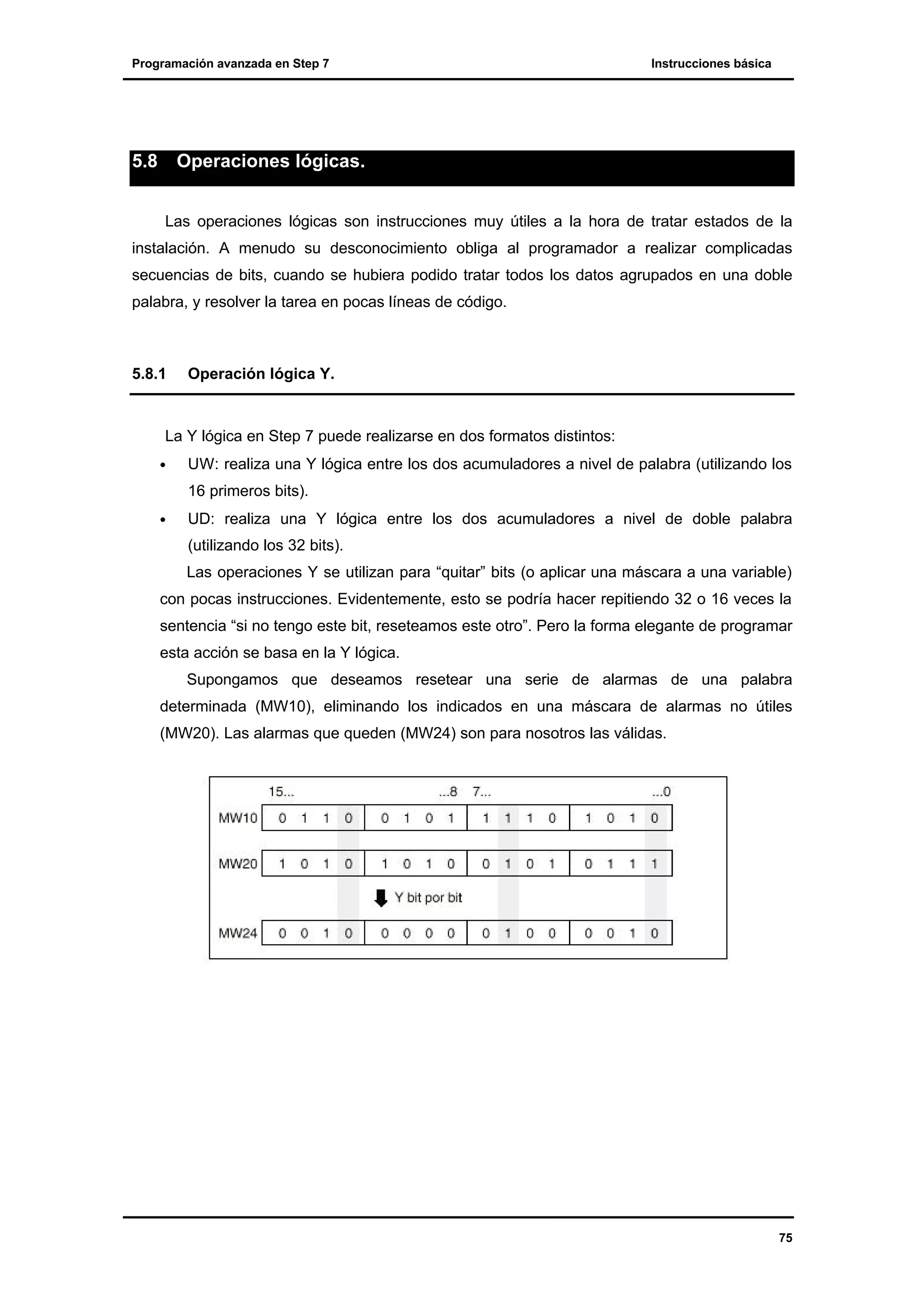 Programación avanzada en Step 7

5.8

Instrucciones básica

Operaciones lógicas.
Las operaciones lógicas son instrucciones muy útiles a la hora de tratar estados de la

instalación. A menudo su desconocimiento obliga al programador a realizar complicadas
secuencias de bits, cuando se hubiera podido tratar todos los datos agrupados en una doble
palabra, y resolver la tarea en pocas líneas de código.

5.8.1

Operación lógica Y.

La Y lógica en Step 7 puede realizarse en dos formatos distintos:
•

UW: realiza una Y lógica entre los dos acumuladores a nivel de palabra (utilizando los
16 primeros bits).

•

UD: realiza una Y lógica entre los dos acumuladores a nivel de doble palabra
(utilizando los 32 bits).
Las operaciones Y se utilizan para “quitar” bits (o aplicar una máscara a una variable)

con pocas instrucciones. Evidentemente, esto se podría hacer repitiendo 32 o 16 veces la
sentencia “si no tengo este bit, reseteamos este otro”. Pero la forma elegante de programar
esta acción se basa en la Y lógica.
Supongamos que deseamos resetear una serie de alarmas de una palabra
determinada (MW10), eliminando los indicados en una máscara de alarmas no útiles
(MW20). Las alarmas que queden (MW24) son para nosotros las válidas.

75

 