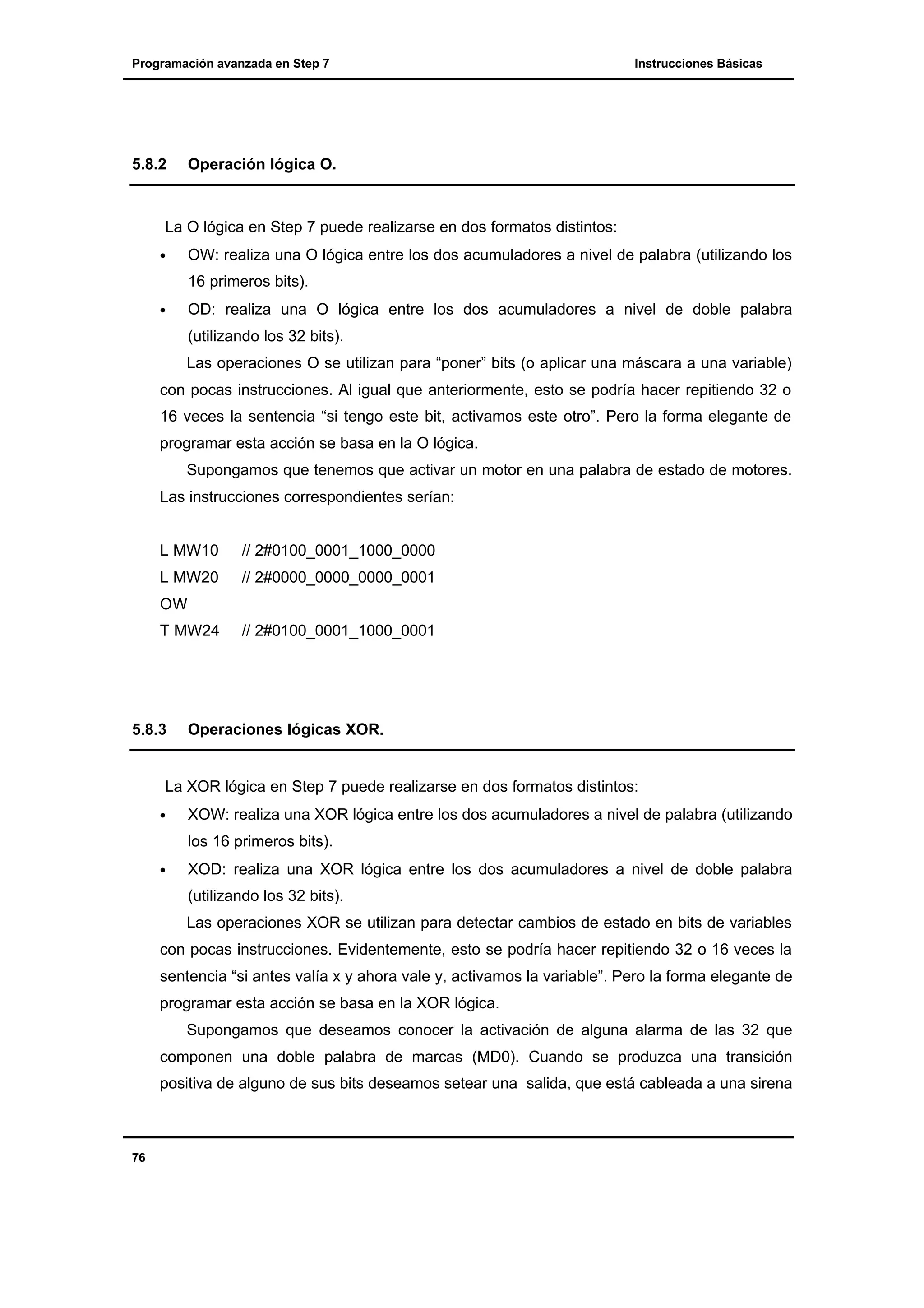Programación avanzada en Step 7

5.8.2

Instrucciones Básicas

Operación lógica O.

La O lógica en Step 7 puede realizarse en dos formatos distintos:
•

OW: realiza una O lógica entre los dos acumuladores a nivel de palabra (utilizando los
16 primeros bits).

•

OD: realiza una O lógica entre los dos acumuladores a nivel de doble palabra
(utilizando los 32 bits).
Las operaciones O se utilizan para “poner” bits (o aplicar una máscara a una variable)

con pocas instrucciones. Al igual que anteriormente, esto se podría hacer repitiendo 32 o
16 veces la sentencia “si tengo este bit, activamos este otro”. Pero la forma elegante de
programar esta acción se basa en la O lógica.
Supongamos que tenemos que activar un motor en una palabra de estado de motores.
Las instrucciones correspondientes serían:

L MW10

// 2#0100_0001_1000_0000

L MW20

// 2#0000_0000_0000_0001

OW
T MW24

5.8.3

// 2#0100_0001_1000_0001

Operaciones lógicas XOR.

La XOR lógica en Step 7 puede realizarse en dos formatos distintos:
•

XOW: realiza una XOR lógica entre los dos acumuladores a nivel de palabra (utilizando
los 16 primeros bits).

•

XOD: realiza una XOR lógica entre los dos acumuladores a nivel de doble palabra
(utilizando los 32 bits).
Las operaciones XOR se utilizan para detectar cambios de estado en bits de variables

con pocas instrucciones. Evidentemente, esto se podría hacer repitiendo 32 o 16 veces la
sentencia “si antes valía x y ahora vale y, activamos la variable”. Pero la forma elegante de
programar esta acción se basa en la XOR lógica.
Supongamos que deseamos conocer la activación de alguna alarma de las 32 que
componen una doble palabra de marcas (MD0). Cuando se produzca una transición
positiva de alguno de sus bits deseamos setear una salida, que está cableada a una sirena

76

 
