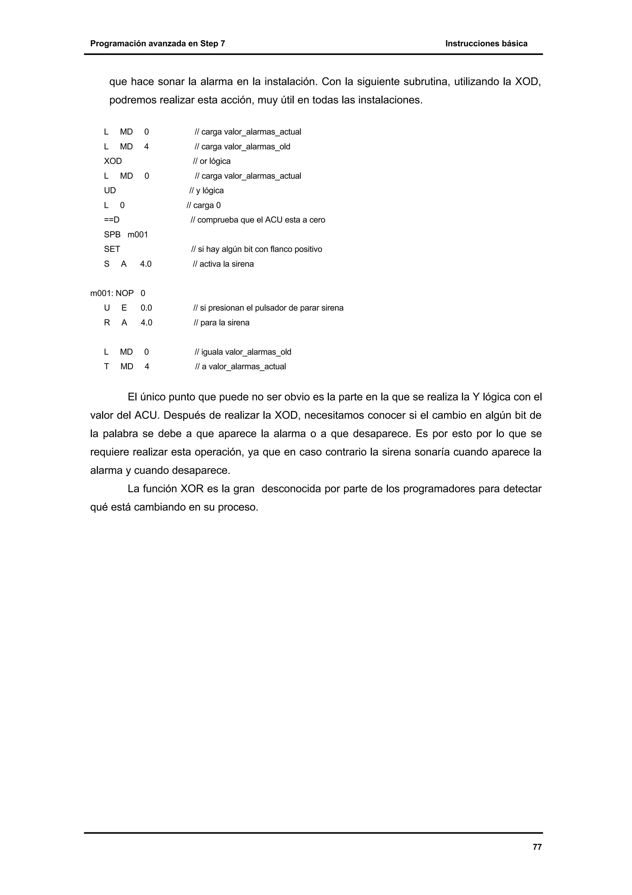 Programación avanzada en Step 7

Instrucciones básica

que hace sonar la alarma en la instalación. Con la siguiente subrutina, utilizando la XOD,
podremos realizar esta acción, muy útil en todas las instalaciones.
L

MD

0

L

MD

4

XOD
L

// carga valor_alarmas_old
// or lógica

MD

0

UD
L

// carga valor_alarmas_actual

// carga valor_alarmas_actual
// y lógica

0

// carga 0

==D

// comprueba que el ACU esta a cero

SPB m001
SET
S

// si hay algún bit con flanco positivo
A

4.0

// activa la sirena

m001: NOP 0
U

E

0.0

// si presionan el pulsador de parar sirena

R

A

4.0

// para la sirena

L

MD

0

// iguala valor_alarmas_old

T

MD

4

// a valor_alarmas_actual

El único punto que puede no ser obvio es la parte en la que se realiza la Y lógica con el
valor del ACU. Después de realizar la XOD, necesitamos conocer si el cambio en algún bit de
la palabra se debe a que aparece la alarma o a que desaparece. Es por esto por lo que se
requiere realizar esta operación, ya que en caso contrario la sirena sonaría cuando aparece la
alarma y cuando desaparece.
La función XOR es la gran desconocida por parte de los programadores para detectar
qué está cambiando en su proceso.

77

 
