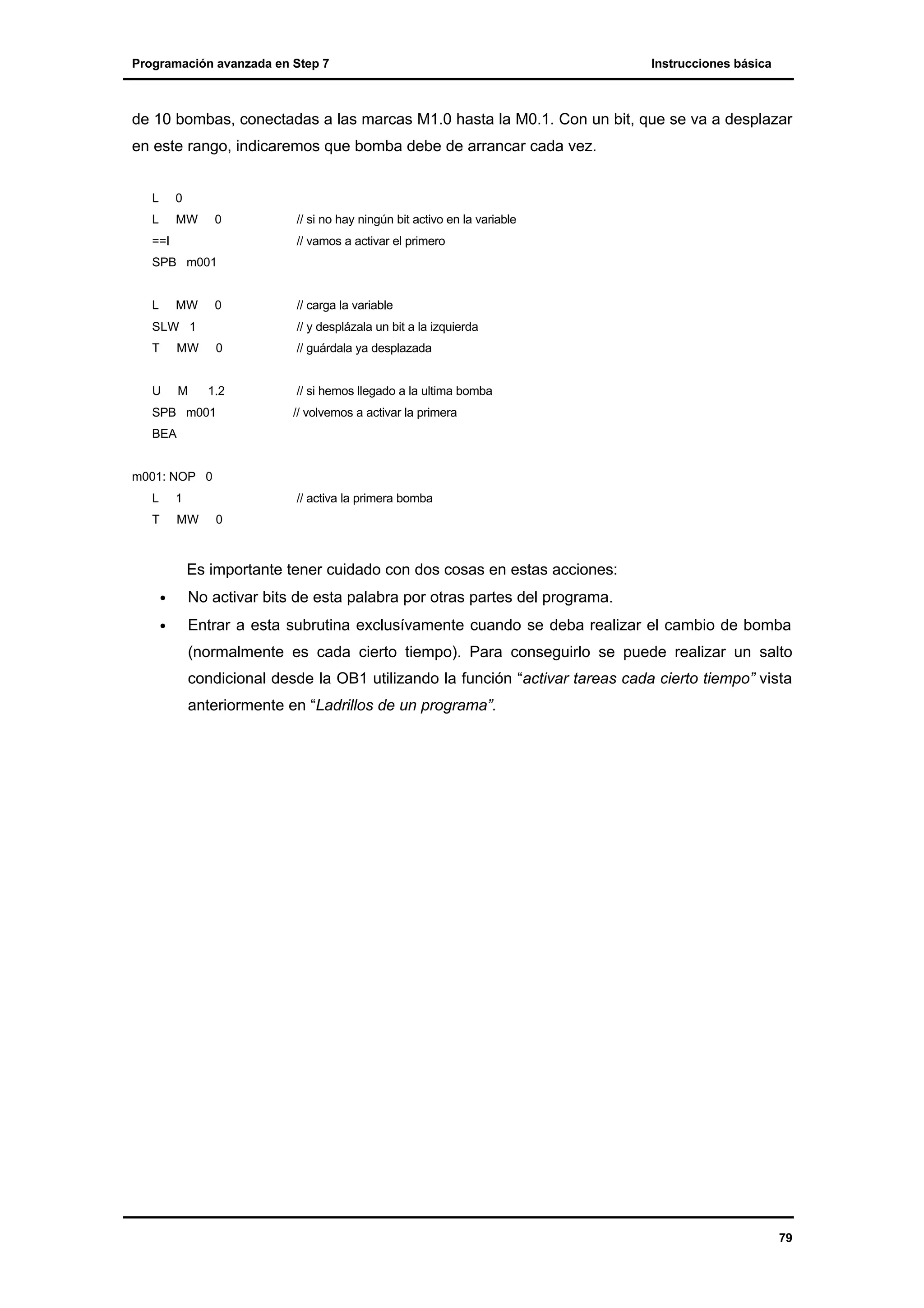 Programación avanzada en Step 7

Instrucciones básica

de 10 bombas, conectadas a las marcas M1.0 hasta la M0.1. Con un bit, que se va a desplazar
en este rango, indicaremos que bomba debe de arrancar cada vez.
L

0

L

MW

0

==I

// si no hay ningún bit activo en la variable
// vamos a activar el primero

SPB m001

L

MW

0

SLW 1
T

M

// y desplázala un bit a la izquierda

MW

U

// carga la variable

0

1.2

SPB m001

// guárdala ya desplazada

// si hemos llegado a la ultima bomba
// volvemos a activar la primera

BEA

m001: NOP 0
L

1

// activa la primera bomba

T

MW

0

Es importante tener cuidado con dos cosas en estas acciones:
•

No activar bits de esta palabra por otras partes del programa.

•

Entrar a esta subrutina exclusívamente cuando se deba realizar el cambio de bomba
(normalmente es cada cierto tiempo). Para conseguirlo se puede realizar un salto
condicional desde la OB1 utilizando la función “activar tareas cada cierto tiempo” vista
anteriormente en “Ladrillos de un programa”.

79

 