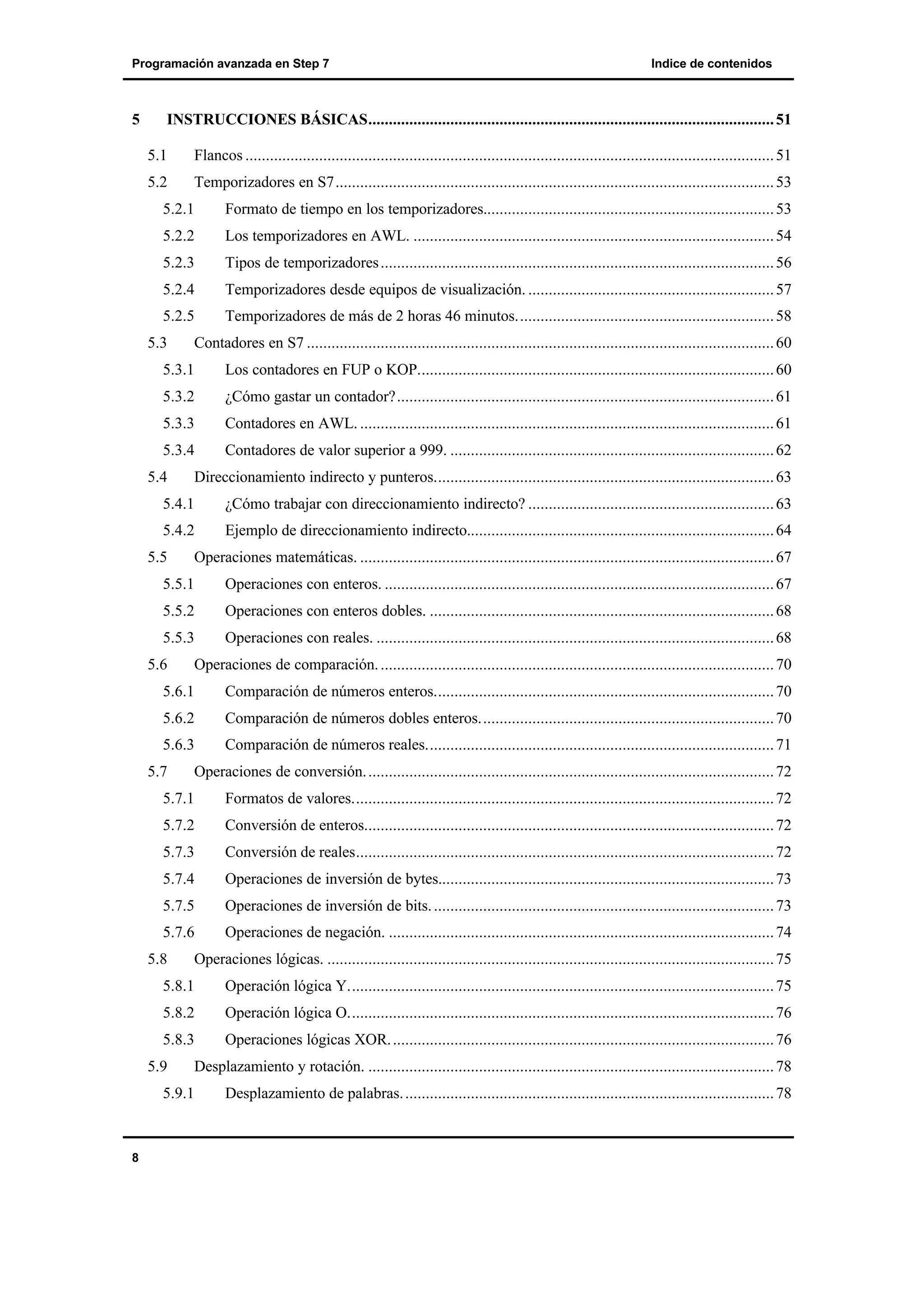 Programación avanzada en Step 7

5

Indice de contenidos

INSTRUCCIONES BÁSICAS................................................................................................... 51
5.1

Flancos ................................................................................................................................. 51

5.2

Temporizadores en S7........................................................................................................... 53

5.2.1

Formato de tiempo en los temporizadores....................................................................... 53

5.2.2

Los temporizadores en AWL. ........................................................................................ 54

5.2.3

Tipos de temporizadores ................................................................................................ 56

5.2.4

Temporizadores desde equipos de visualización. ............................................................ 57

5.2.5

Temporizadores de más de 2 horas 46 minutos............................................................... 58

5.3

Contadores en S7 .................................................................................................................. 60

5.3.1

Los contadores en FUP o KOP....................................................................................... 60

5.3.2

¿Cómo gastar un contador?............................................................................................ 61

5.3.3

Contadores en AWL. ..................................................................................................... 61

5.3.4

Contadores de valor superior a 999. ............................................................................... 62

5.4

Direccionamiento indirecto y punteros................................................................................... 63

5.4.1

¿Cómo trabajar con direccionamiento indirecto? ............................................................ 63

5.4.2

Ejemplo de direccionamiento indirecto........................................................................... 64

5.5

Operaciones matemáticas. ..................................................................................................... 67

5.5.1

Operaciones con enteros. ............................................................................................... 67

5.5.2

Operaciones con enteros dobles. .................................................................................... 68

5.5.3

Operaciones con reales. ................................................................................................. 68

5.6

Operaciones de comparación. ................................................................................................ 70

5.6.1

Comparación de números enteros................................................................................... 70

5.6.2

Comparación de números dobles enteros........................................................................ 70

5.6.3

Comparación de números reales..................................................................................... 71

5.7

Operaciones de conversión. ................................................................................................... 72

5.7.1

Formatos de valores....................................................................................................... 72

5.7.2

Conversión de enteros.................................................................................................... 72

5.7.3

Conversión de reales...................................................................................................... 72

5.7.4

Operaciones de inversión de bytes.................................................................................. 73

5.7.5

Operaciones de inversión de bits. ................................................................................... 73

5.7.6

Operaciones de negación. .............................................................................................. 74

5.8

Operaciones lógicas. ............................................................................................................. 75

5.8.1

Operación lógica Y........................................................................................................ 75

5.8.2

Operación lógica O........................................................................................................ 76

5.8.3

Operaciones lógicas XOR. ............................................................................................. 76

5.9

Desplazamiento y rotación. ................................................................................................... 78

5.9.1

8

Desplazamiento de palabras. .......................................................................................... 78

 