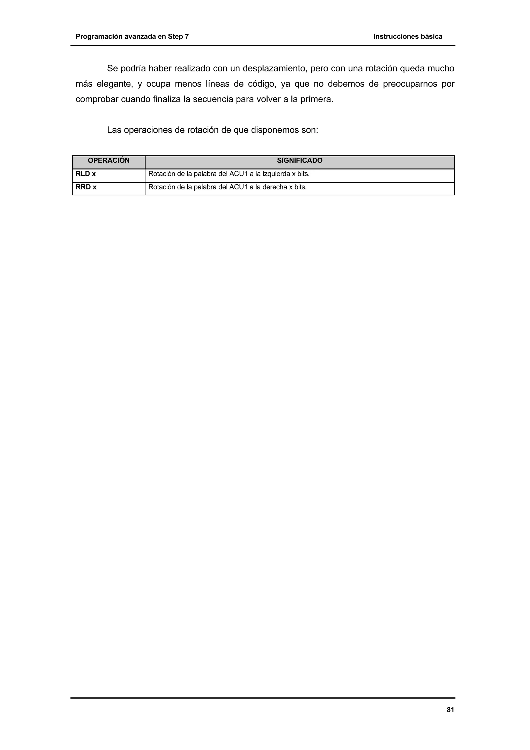 Programación avanzada en Step 7

Instrucciones básica

Se podría haber realizado con un desplazamiento, pero con una rotación queda mucho
más elegante, y ocupa menos líneas de código, ya que no debemos de preocuparnos por
comprobar cuando finaliza la secuencia para volver a la primera.

Las operaciones de rotación de que disponemos son:

OPERACIÓN

SIGNIFICADO

RLD x

Rotación de la palabra del ACU1 a la izquierda x bits.

RRD x

Rotación de la palabra del ACU1 a la derecha x bits.

81

 