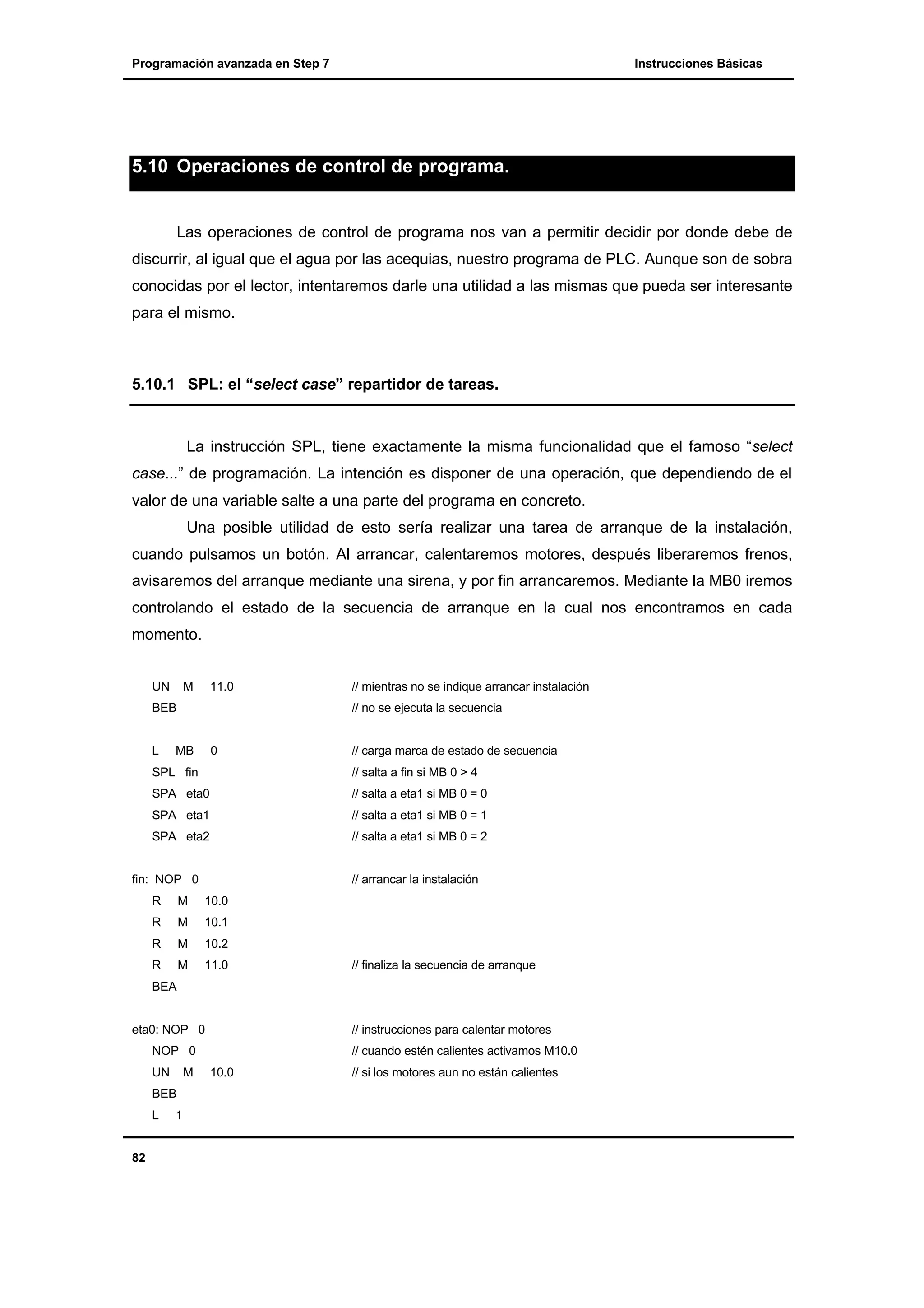 Programación avanzada en Step 7

Instrucciones Básicas

5.10 Operaciones de control de programa.

Las operaciones de control de programa nos van a permitir decidir por donde debe de
discurrir, al igual que el agua por las acequias, nuestro programa de PLC. Aunque son de sobra
conocidas por el lector, intentaremos darle una utilidad a las mismas que pueda ser interesante
para el mismo.

5.10.1 SPL: el “select case” repartidor de tareas.

La instrucción SPL, tiene exactamente la misma funcionalidad que el famoso “select
case...” de programación. La intención es disponer de una operación, que dependiendo de el
valor de una variable salte a una parte del programa en concreto.
Una posible utilidad de esto sería realizar una tarea de arranque de la instalación,
cuando pulsamos un botón. Al arrancar, calentaremos motores, después liberaremos frenos,
avisaremos del arranque mediante una sirena, y por fin arrancaremos. Mediante la MB0 iremos
controlando el estado de la secuencia de arranque en la cual nos encontramos en cada
momento.
UN

M

11.0

BEB

L

// mientras no se indique arrancar instalación
// no se ejecuta la secuencia

MB

0

// carga marca de estado de secuencia

SPL fin

// salta a fin si MB 0 > 4

SPA eta0

// salta a eta1 si MB 0 = 0

SPA eta1

// salta a eta1 si MB 0 = 1

SPA eta2

// salta a eta1 si MB 0 = 2

fin: NOP 0

// arrancar la instalación

R

M

10.0

R

M

10.1

R

M

10.2

R

M

11.0

// finaliza la secuencia de arranque

BEA

eta0: NOP 0

// instrucciones para calentar motores

NOP 0
UN

M

BEB
L

82

1

// cuando estén calientes activamos M10.0
10.0

// si los motores aun no están calientes

 