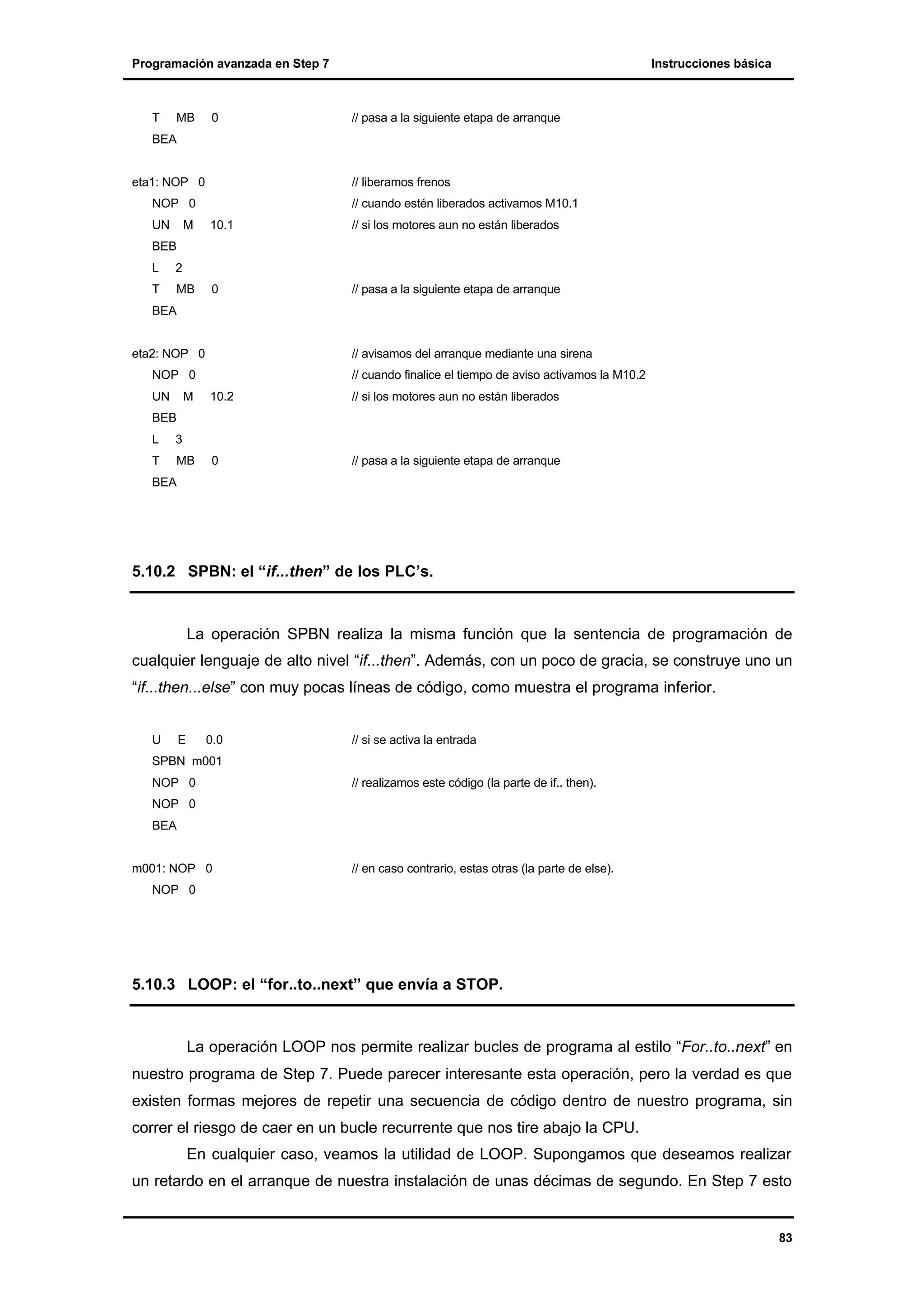 Programación avanzada en Step 7

T

MB

0

Instrucciones básica

// pasa a la siguiente etapa de arranque

BEA

eta1: NOP 0

// liberamos frenos

NOP 0
UN

M

// cuando estén liberados activamos M10.1
10.1

// si los motores aun no están liberados

0

// pasa a la siguiente etapa de arranque

BEB
L

2

T

MB

BEA

eta2: NOP 0

// avisamos del arranque mediante una sirena

NOP 0
UN

M

// cuando finalice el tiempo de aviso activamos la M10.2
10.2

// si los motores aun no están liberados

0

// pasa a la siguiente etapa de arranque

BEB
L

3

T

MB

BEA

5.10.2 SPBN: el “if...then” de los PLC’s.

La operación SPBN realiza la misma función que la sentencia de programación de
cualquier lenguaje de alto nivel “if...then”. Además, con un poco de gracia, se construye uno un
“if...then...else” con muy pocas líneas de código, como muestra el programa inferior.

U

E

0.0

// si se activa la entrada

SPBN m001
NOP 0

// realizamos este código (la parte de if.. then).

NOP 0
BEA

m001: NOP 0

// en caso contrario, estas otras (la parte de else).

NOP 0

5.10.3 LOOP: el “for..to..next” que envía a STOP.

La operación LOOP nos permite realizar bucles de programa al estilo “For..to..next” en
nuestro programa de Step 7. Puede parecer interesante esta operación, pero la verdad es que
existen formas mejores de repetir una secuencia de código dentro de nuestro programa, sin
correr el riesgo de caer en un bucle recurrente que nos tire abajo la CPU.
En cualquier caso, veamos la utilidad de LOOP. Supongamos que deseamos realizar
un retardo en el arranque de nuestra instalación de unas décimas de segundo. En Step 7 esto

83

 