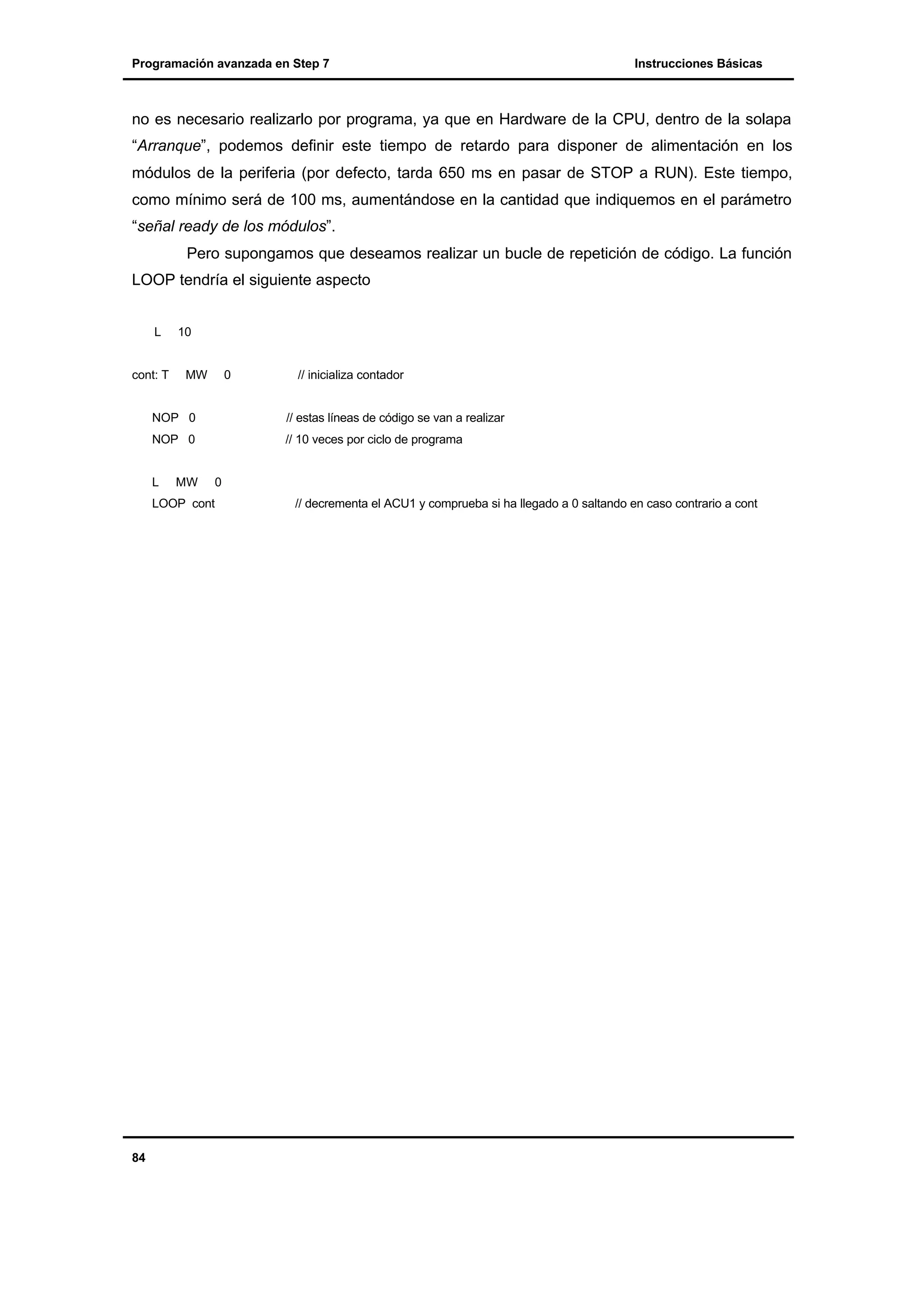 Programación avanzada en Step 7

Instrucciones Básicas

no es necesario realizarlo por programa, ya que en Hardware de la CPU, dentro de la solapa
“Arranque”, podemos definir este tiempo de retardo para disponer de alimentación en los
módulos de la periferia (por defecto, tarda 650 ms en pasar de STOP a RUN). Este tiempo,
como mínimo será de 100 ms, aumentándose en la cantidad que indiquemos en el parámetro
“señal ready de los módulos”.
Pero supongamos que deseamos realizar un bucle de repetición de código. La función
LOOP tendría el siguiente aspecto
L

cont: T

10

MW

0

// inicializa contador

NOP 0

// estas líneas de código se van a realizar

NOP 0

// 10 veces por ciclo de programa

L

MW

0

LOOP cont

84

// decrementa el ACU1 y comprueba si ha llegado a 0 saltando en caso contrario a cont

 