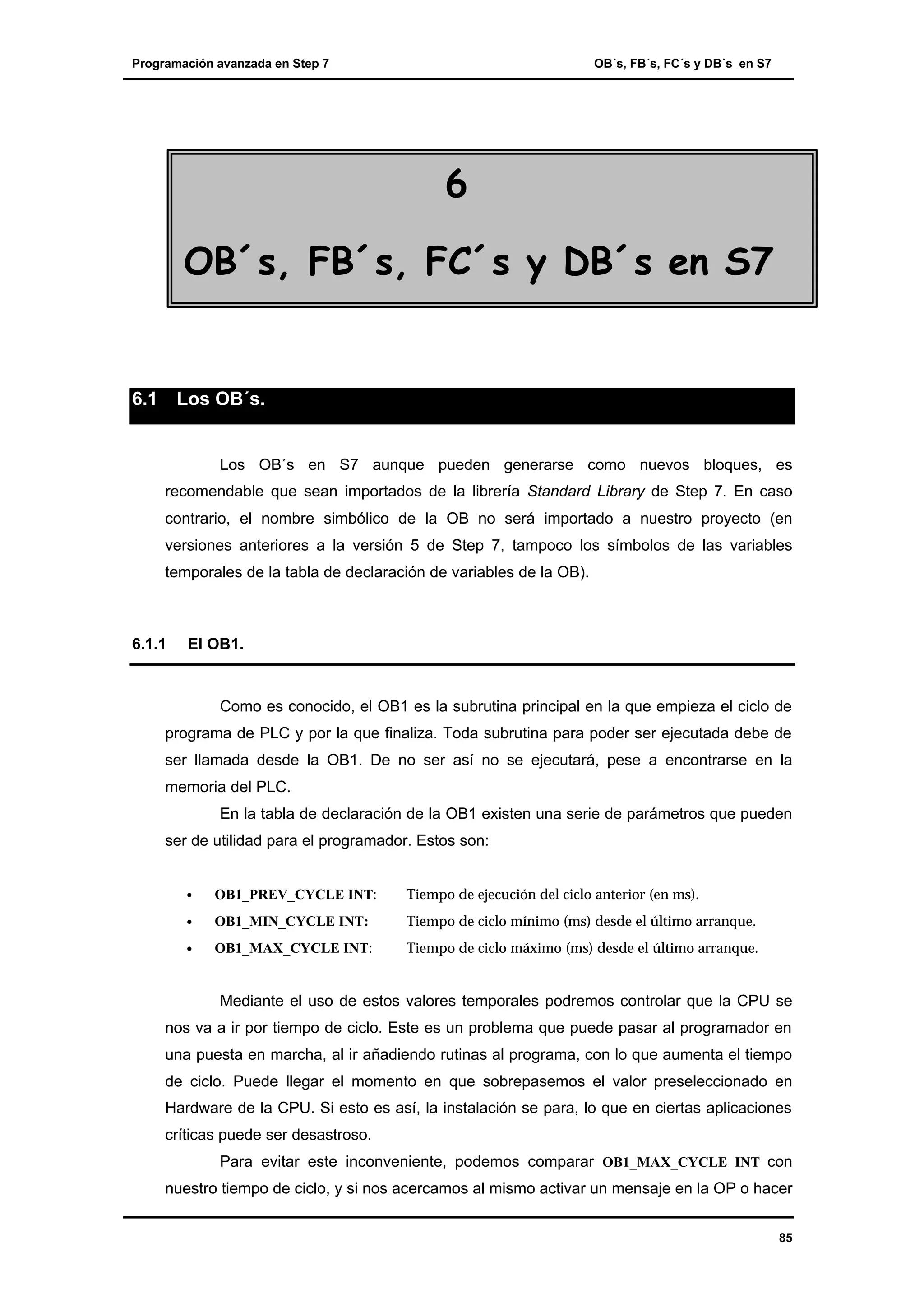 Programación avanzada en Step 7

OB´s, FB´s, FC´s y DB´s en S7

6
OB´s, FB´s, FC´s y DB´s en S7

6.1

Los OB´s.

Los OB´s en S7 aunque pueden generarse como nuevos bloques, es
recomendable que sean importados de la librería Standard Library de Step 7. En caso
contrario, el nombre simbólico de la OB no será importado a nuestro proyecto (en
versiones anteriores a la versión 5 de Step 7, tampoco los símbolos de las variables
temporales de la tabla de declaración de variables de la OB).

6.1.1

El OB1.

Como es conocido, el OB1 es la subrutina principal en la que empieza el ciclo de
programa de PLC y por la que finaliza. Toda subrutina para poder ser ejecutada debe de
ser llamada desde la OB1. De no ser así no se ejecutará, pese a encontrarse en la
memoria del PLC.
En la tabla de declaración de la OB1 existen una serie de parámetros que pueden
ser de utilidad para el programador. Estos son:
•

OB1_PREV_CYCLE INT:

Tiempo de ejecución del ciclo anterior (en ms).

•

OB1_MIN_CYCLE INT:

Tiempo de ciclo mínimo (ms) desde el último arranque.

•

OB1_MAX_CYCLE INT:

Tiempo de ciclo máximo (ms) desde el último arranque.

Mediante el uso de estos valores temporales podremos controlar que la CPU se
nos va a ir por tiempo de ciclo. Este es un problema que puede pasar al programador en
una puesta en marcha, al ir añadiendo rutinas al programa, con lo que aumenta el tiempo
de ciclo. Puede llegar el momento en que sobrepasemos el valor preseleccionado en
Hardware de la CPU. Si esto es así, la instalación se para, lo que en ciertas aplicaciones
críticas puede ser desastroso.
Para evitar este inconveniente, podemos comparar OB1_MAX_CYCLE INT con
nuestro tiempo de ciclo, y si nos acercamos al mismo activar un mensaje en la OP o hacer
85

 