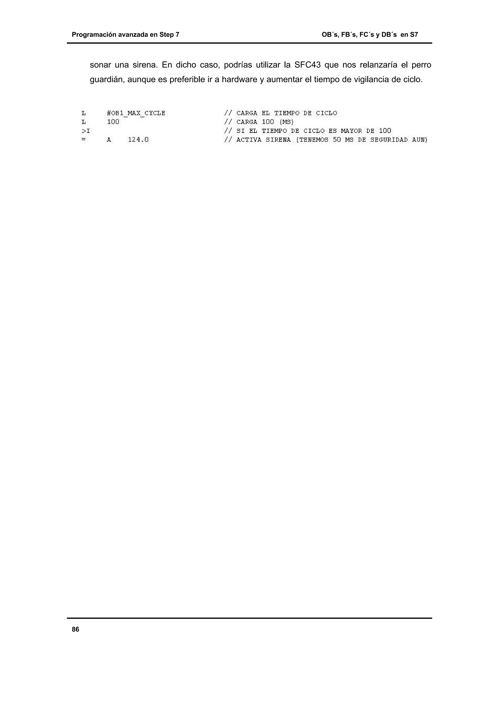 Programación avanzada en Step 7

OB´s, FB´s, FC´s y DB´s en S7

sonar una sirena. En dicho caso, podrías utilizar la SFC43 que nos relanzaría el perro
guardián, aunque es preferible ir a hardware y aumentar el tiempo de vigilancia de ciclo.

86

 