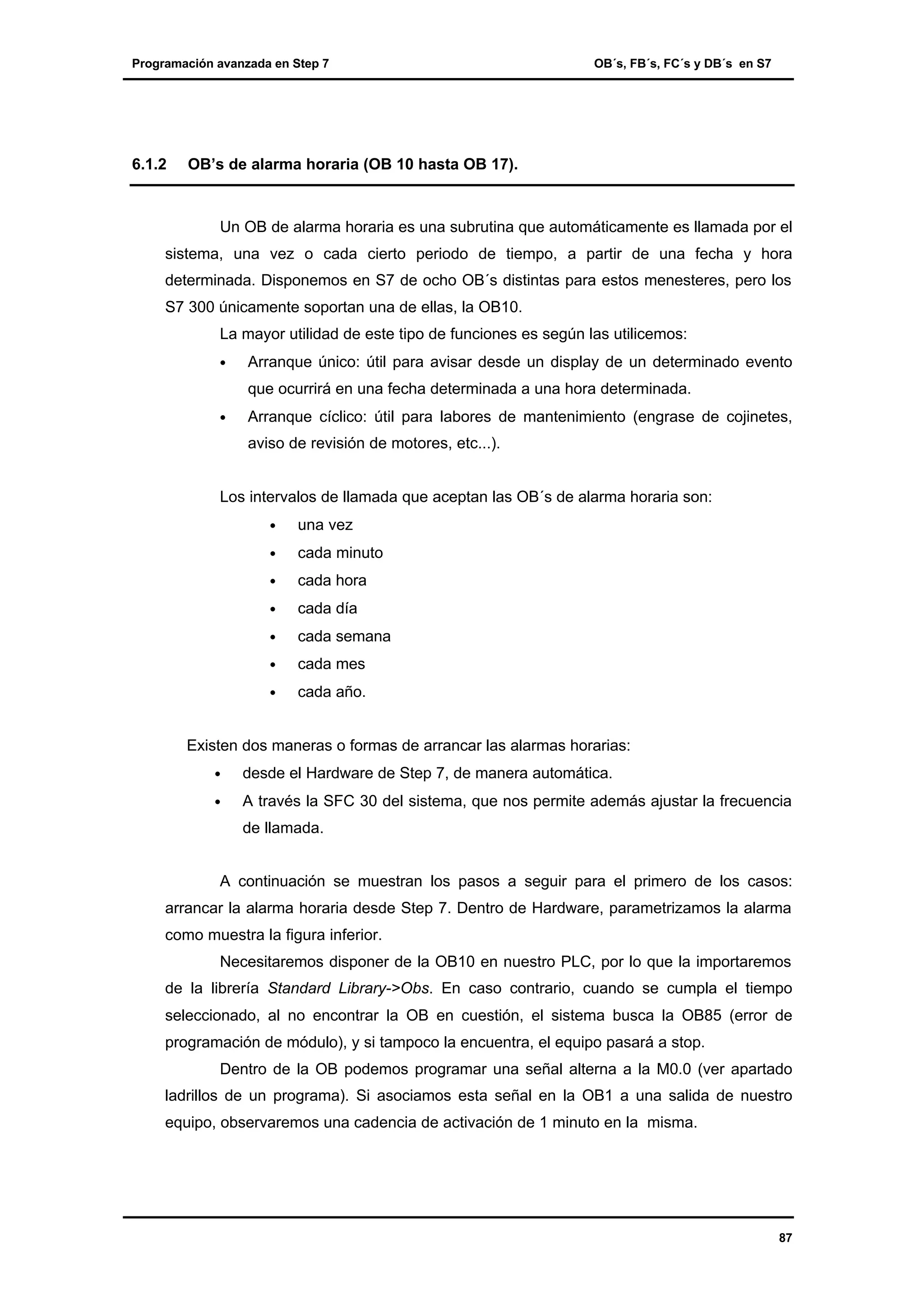 Programación avanzada en Step 7

6.1.2

OB´s, FB´s, FC´s y DB´s en S7

OB’s de alarma horaria (OB 10 hasta OB 17).

Un OB de alarma horaria es una subrutina que automáticamente es llamada por el
sistema, una vez o cada cierto periodo de tiempo, a partir de una fecha y hora
determinada. Disponemos en S7 de ocho OB´s distintas para estos menesteres, pero los
S7 300 únicamente soportan una de ellas, la OB10.
La mayor utilidad de este tipo de funciones es según las utilicemos:
•

Arranque único: útil para avisar desde un display de un determinado evento
que ocurrirá en una fecha determinada a una hora determinada.

•

Arranque cíclico: útil para labores de mantenimiento (engrase de cojinetes,
aviso de revisión de motores, etc...).

Los intervalos de llamada que aceptan las OB´s de alarma horaria son:
•

una vez

•

cada minuto

•

cada hora

•

cada día

•

cada semana

•

cada mes

•

cada año.

Existen dos maneras o formas de arrancar las alarmas horarias:
•

desde el Hardware de Step 7, de manera automática.

•

A través la SFC 30 del sistema, que nos permite además ajustar la frecuencia
de llamada.

A continuación se muestran los pasos a seguir para el primero de los casos:
arrancar la alarma horaria desde Step 7. Dentro de Hardware, parametrizamos la alarma
como muestra la figura inferior.
Necesitaremos disponer de la OB10 en nuestro PLC, por lo que la importaremos
de la librería Standard Library->Obs. En caso contrario, cuando se cumpla el tiempo
seleccionado, al no encontrar la OB en cuestión, el sistema busca la OB85 (error de
programación de módulo), y si tampoco la encuentra, el equipo pasará a stop.
Dentro de la OB podemos programar una señal alterna a la M0.0 (ver apartado
ladrillos de un programa). Si asociamos esta señal en la OB1 a una salida de nuestro
equipo, observaremos una cadencia de activación de 1 minuto en la misma.

87

 