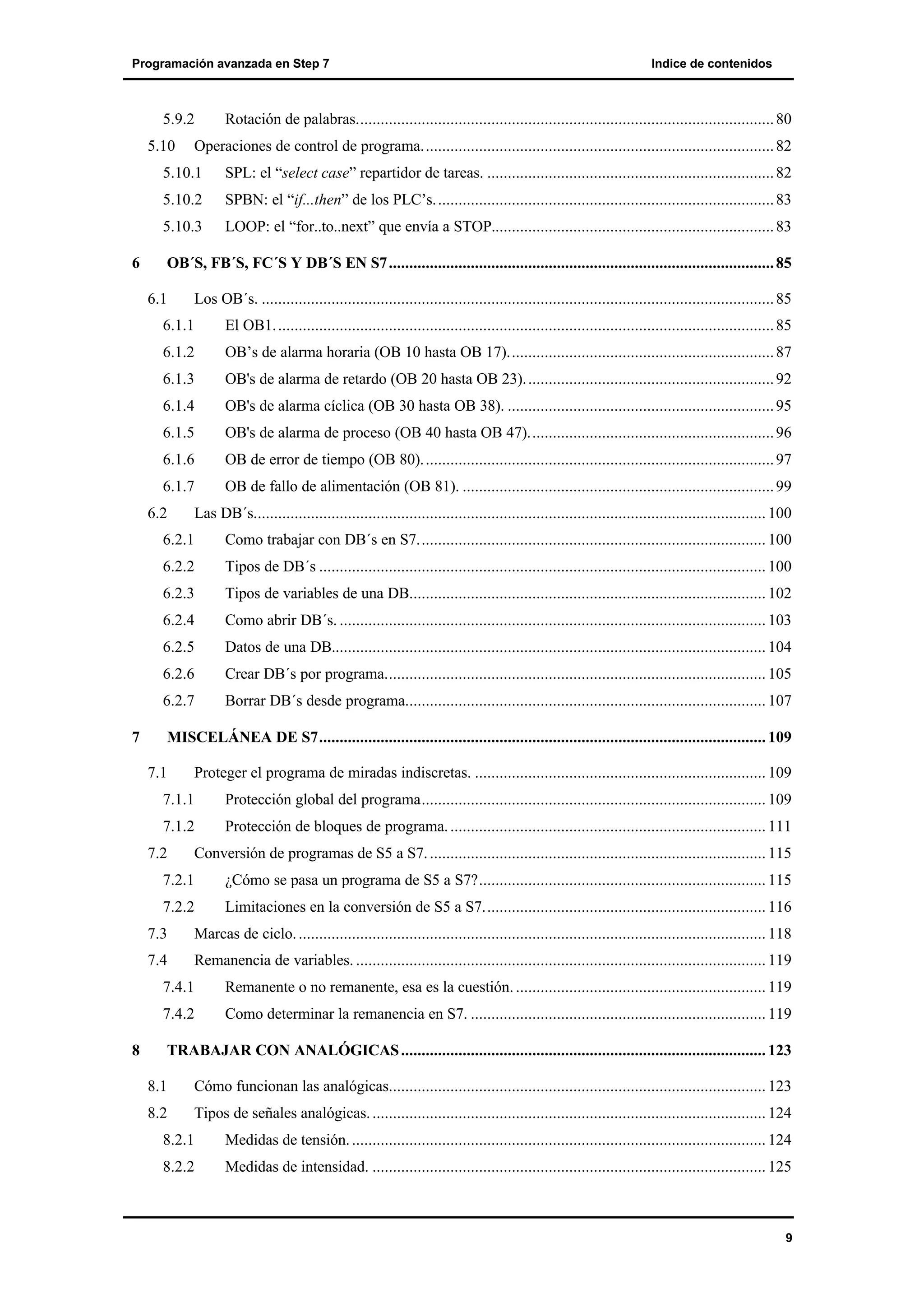 Programación avanzada en Step 7

5.9.2
5.10

Indice de contenidos

Rotación de palabras...................................................................................................... 80

Operaciones de control de programa...................................................................................... 82

5.10.1
5.10.2

SPBN: el “if...then” de los PLC’s. .................................................................................. 83

5.10.3
6

SPL: el “select case” repartidor de tareas. ...................................................................... 82

LOOP: el “for..to..next” que envía a STOP..................................................................... 83

OB´S, FB´S, FC´S Y DB´S EN S7 .............................................................................................. 85
6.1

Los OB´s. ............................................................................................................................. 85

6.1.1

El OB1. ......................................................................................................................... 85

6.1.2

OB’s de alarma horaria (OB 10 hasta OB 17)................................................................. 87

6.1.3

OB's de alarma de retardo (OB 20 hasta OB 23). ............................................................ 92

6.1.4

OB's de alarma cíclica (OB 30 hasta OB 38). ................................................................. 95

6.1.5

OB's de alarma de proceso (OB 40 hasta OB 47)............................................................ 96

6.1.6

OB de error de tiempo (OB 80). ..................................................................................... 97

6.1.7

OB de fallo de alimentación (OB 81). ............................................................................ 99

6.2

Las DB´s............................................................................................................................. 100

6.2.1
6.2.2

Tipos de DB´s ............................................................................................................. 100

6.2.3

Tipos de variables de una DB....................................................................................... 102

6.2.4

Como abrir DB´s. ........................................................................................................ 103

6.2.5

Datos de una DB.......................................................................................................... 104

6.2.6

Crear DB´s por programa............................................................................................. 105

6.2.7
7

Como trabajar con DB´s en S7..................................................................................... 100

Borrar DB´s desde programa........................................................................................ 107

MISCELÁNEA DE S7............................................................................................................. 109
7.1

Proteger el programa de miradas indiscretas. ....................................................................... 109

7.1.1

Protección global del programa.................................................................................... 109

7.1.2

Protección de bloques de programa. ............................................................................. 111

7.2

Conversión de programas de S5 a S7. .................................................................................. 115

7.2.1

¿Cómo se pasa un programa de S5 a S7?...................................................................... 115

7.2.2

Limitaciones en la conversión de S5 a S7..................................................................... 116

7.3

Marcas de ciclo. .................................................................................................................. 118

7.4

Remanencia de variables. .................................................................................................... 119

7.4.1
7.4.2
8

Remanente o no remanente, esa es la cuestión. ............................................................. 119
Como determinar la remanencia en S7. ........................................................................ 119

TRABAJAR CON ANALÓGICAS ......................................................................................... 123
8.1

Cómo funcionan las analógicas............................................................................................ 123

8.2

Tipos de señales analógicas. ................................................................................................ 124

8.2.1

Medidas de tensión. ..................................................................................................... 124

8.2.2

Medidas de intensidad. ................................................................................................ 125

9

 