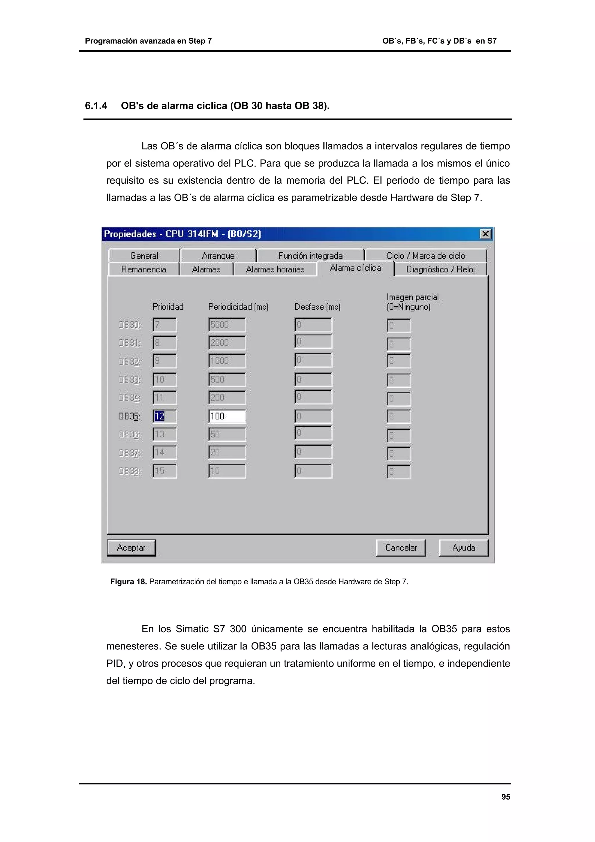 Programación avanzada en Step 7

6.1.4

OB´s, FB´s, FC´s y DB´s en S7

OB's de alarma cíclica (OB 30 hasta OB 38).

Las OB´s de alarma cíclica son bloques llamados a intervalos regulares de tiempo
por el sistema operativo del PLC. Para que se produzca la llamada a los mismos el único
requisito es su existencia dentro de la memoria del PLC. El periodo de tiempo para las
llamadas a las OB´s de alarma cíclica es parametrizable desde Hardware de Step 7.

Figura 18. Parametrización del tiempo e llamada a la OB35 desde Hardware de Step 7.

En los Simatic S7 300 únicamente se encuentra habilitada la OB35 para estos
menesteres. Se suele utilizar la OB35 para las llamadas a lecturas analógicas, regulación
PID, y otros procesos que requieran un tratamiento uniforme en el tiempo, e independiente
del tiempo de ciclo del programa.

95

 