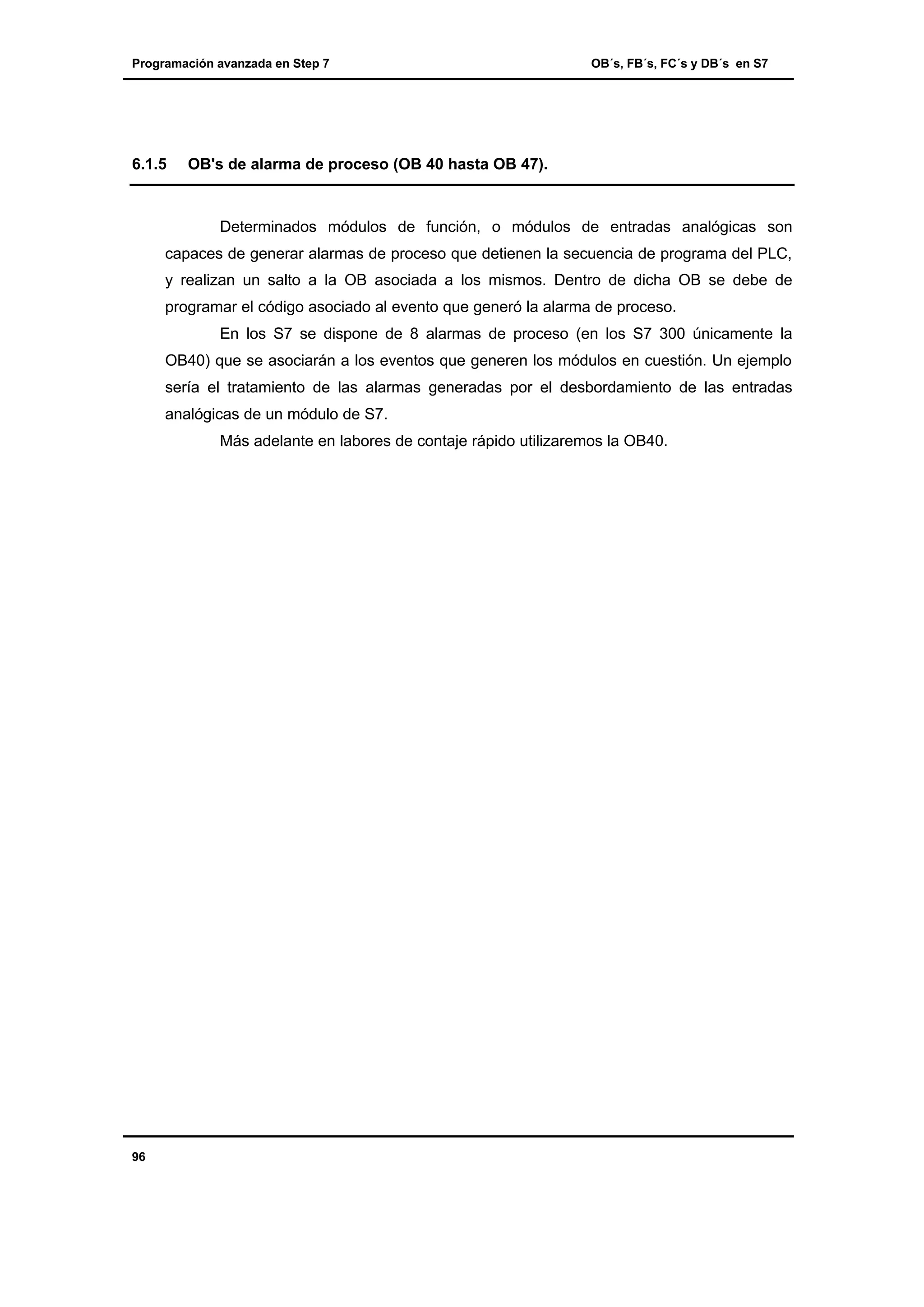 Programación avanzada en Step 7

6.1.5

OB´s, FB´s, FC´s y DB´s en S7

OB's de alarma de proceso (OB 40 hasta OB 47).

Determinados módulos de función, o módulos de entradas analógicas son
capaces de generar alarmas de proceso que detienen la secuencia de programa del PLC,
y realizan un salto a la OB asociada a los mismos. Dentro de dicha OB se debe de
programar el código asociado al evento que generó la alarma de proceso.
En los S7 se dispone de 8 alarmas de proceso (en los S7 300 únicamente la
OB40) que se asociarán a los eventos que generen los módulos en cuestión. Un ejemplo
sería el tratamiento de las alarmas generadas por el desbordamiento de las entradas
analógicas de un módulo de S7.
Más adelante en labores de contaje rápido utilizaremos la OB40.

96

 