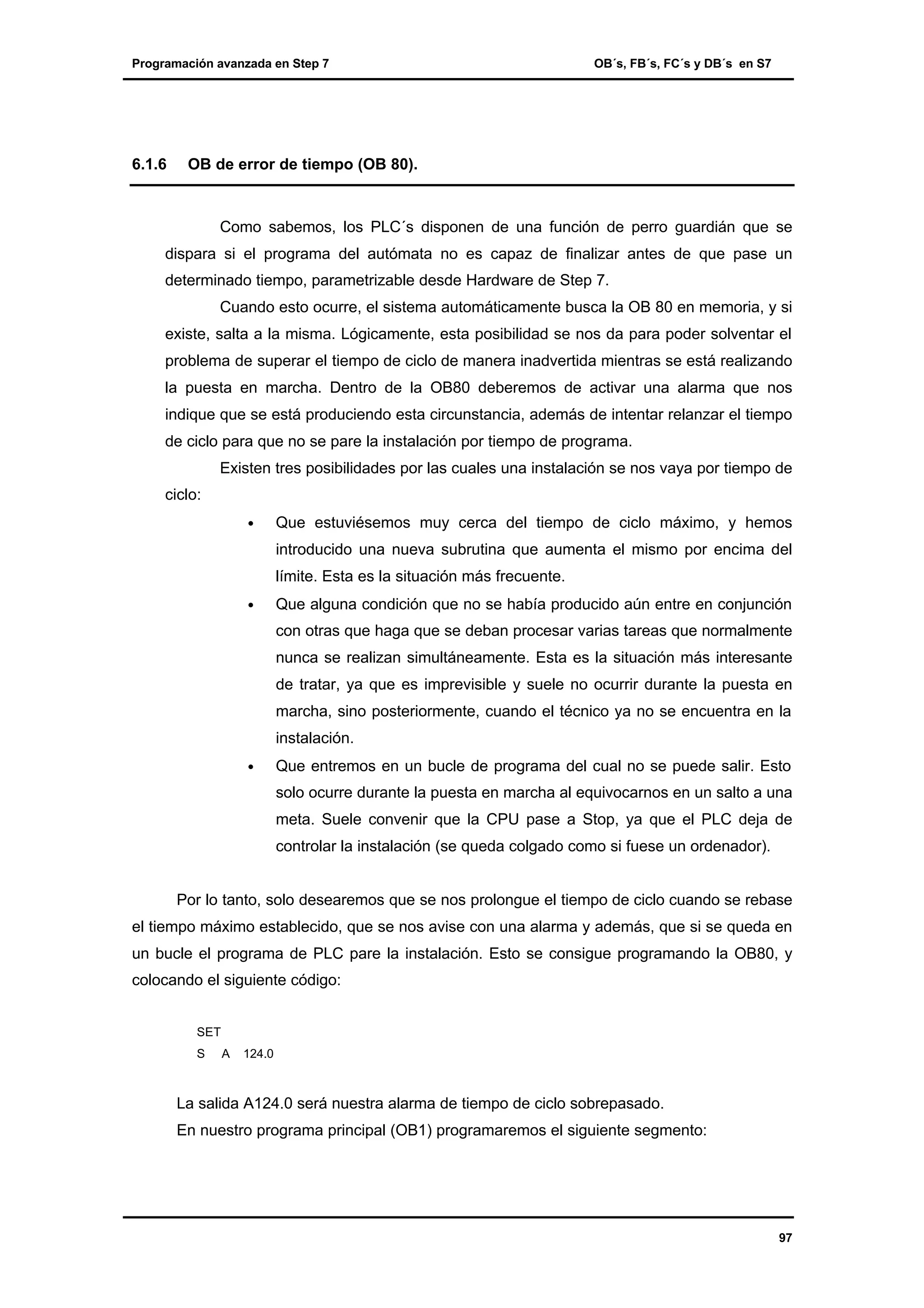 Programación avanzada en Step 7

6.1.6

OB´s, FB´s, FC´s y DB´s en S7

OB de error de tiempo (OB 80).

Como sabemos, los PLC´s disponen de una función de perro guardián que se
dispara si el programa del autómata no es capaz de finalizar antes de que pase un
determinado tiempo, parametrizable desde Hardware de Step 7.
Cuando esto ocurre, el sistema automáticamente busca la OB 80 en memoria, y si
existe, salta a la misma. Lógicamente, esta posibilidad se nos da para poder solventar el
problema de superar el tiempo de ciclo de manera inadvertida mientras se está realizando
la puesta en marcha. Dentro de la OB80 deberemos de activar una alarma que nos
indique que se está produciendo esta circunstancia, además de intentar relanzar el tiempo
de ciclo para que no se pare la instalación por tiempo de programa.
Existen tres posibilidades por las cuales una instalación se nos vaya por tiempo de
ciclo:
•

Que estuviésemos muy cerca del tiempo de ciclo máximo, y hemos
introducido una nueva subrutina que aumenta el mismo por encima del
límite. Esta es la situación más frecuente.

•

Que alguna condición que no se había producido aún entre en conjunción
con otras que haga que se deban procesar varias tareas que normalmente
nunca se realizan simultáneamente. Esta es la situación más interesante
de tratar, ya que es imprevisible y suele no ocurrir durante la puesta en
marcha, sino posteriormente, cuando el técnico ya no se encuentra en la
instalación.

•

Que entremos en un bucle de programa del cual no se puede salir. Esto
solo ocurre durante la puesta en marcha al equivocarnos en un salto a una
meta. Suele convenir que la CPU pase a Stop, ya que el PLC deja de
controlar la instalación (se queda colgado como si fuese un ordenador).

Por lo tanto, solo desearemos que se nos prolongue el tiempo de ciclo cuando se rebase
el tiempo máximo establecido, que se nos avise con una alarma y además, que si se queda en
un bucle el programa de PLC pare la instalación. Esto se consigue programando la OB80, y
colocando el siguiente código:
SET
S

A

124.0

La salida A124.0 será nuestra alarma de tiempo de ciclo sobrepasado.
En nuestro programa principal (OB1) programaremos el siguiente segmento:

97

 