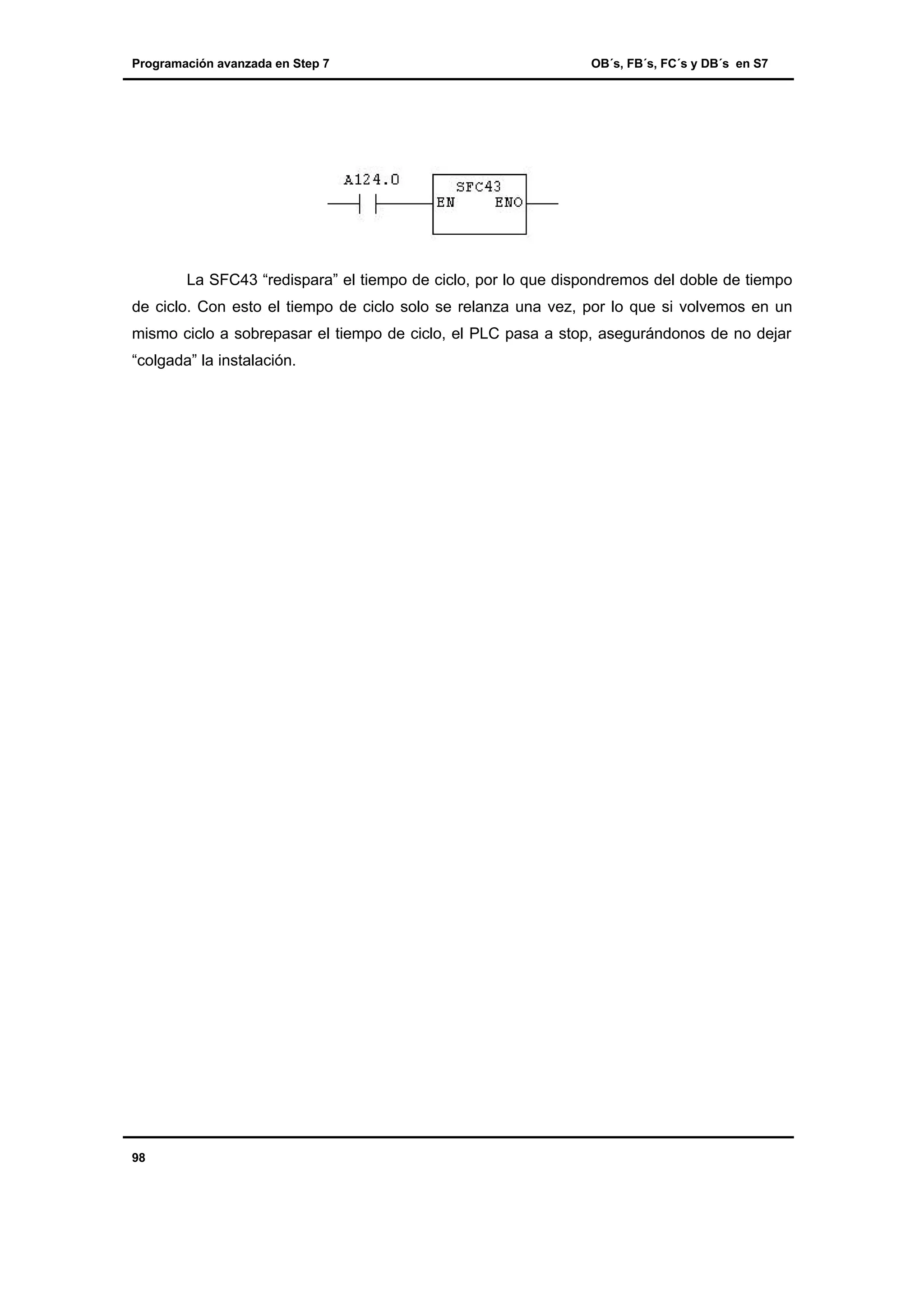 Programación avanzada en Step 7

OB´s, FB´s, FC´s y DB´s en S7

La SFC43 “redispara” el tiempo de ciclo, por lo que dispondremos del doble de tiempo
de ciclo. Con esto el tiempo de ciclo solo se relanza una vez, por lo que si volvemos en un
mismo ciclo a sobrepasar el tiempo de ciclo, el PLC pasa a stop, asegurándonos de no dejar
“colgada” la instalación.

98

 