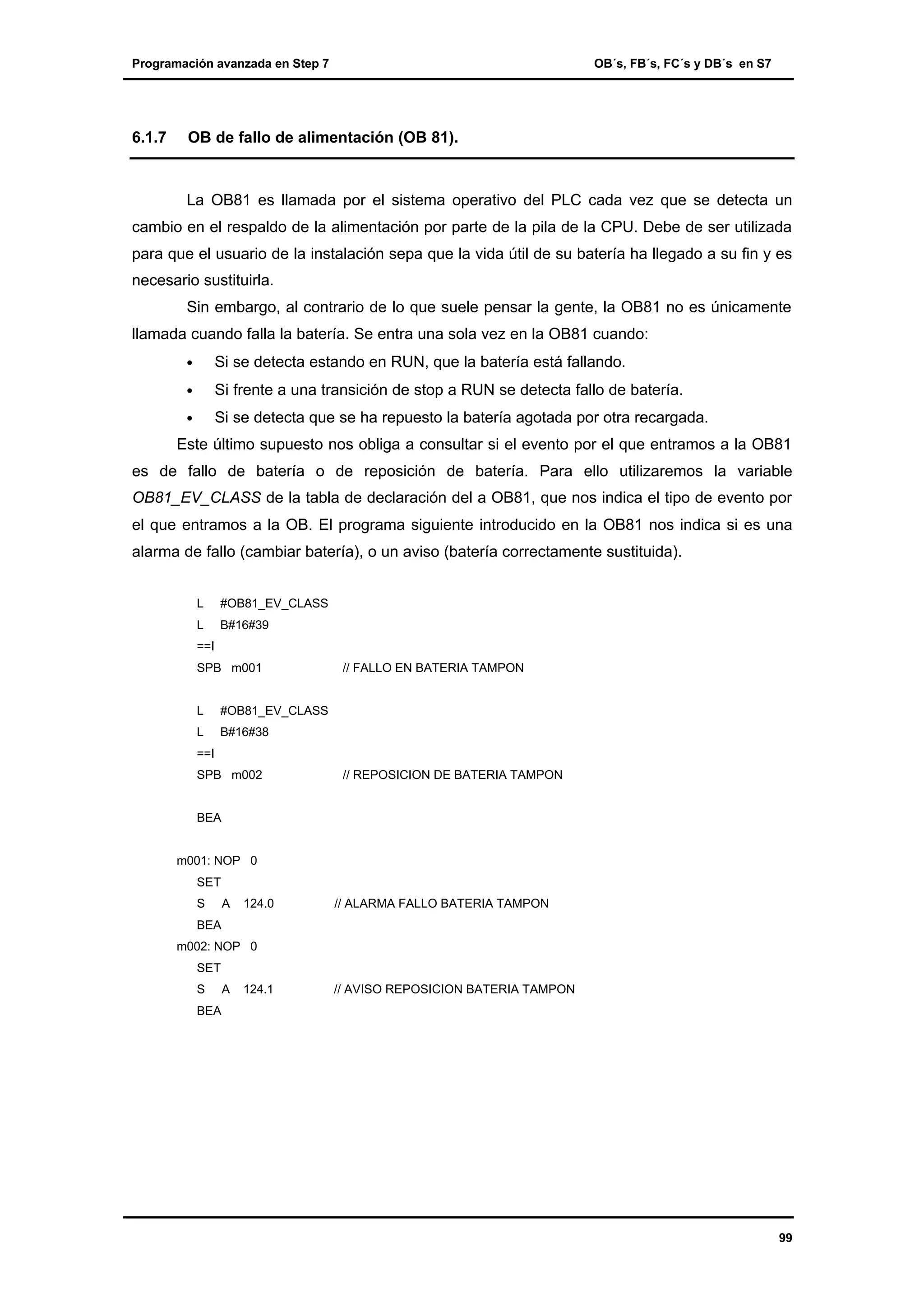Programación avanzada en Step 7

6.1.7

OB´s, FB´s, FC´s y DB´s en S7

OB de fallo de alimentación (OB 81).

La OB81 es llamada por el sistema operativo del PLC cada vez que se detecta un
cambio en el respaldo de la alimentación por parte de la pila de la CPU. Debe de ser utilizada
para que el usuario de la instalación sepa que la vida útil de su batería ha llegado a su fin y es
necesario sustituirla.
Sin embargo, al contrario de lo que suele pensar la gente, la OB81 no es únicamente
llamada cuando falla la batería. Se entra una sola vez en la OB81 cuando:
•

Si se detecta estando en RUN, que la batería está fallando.

•

Si frente a una transición de stop a RUN se detecta fallo de batería.

•

Si se detecta que se ha repuesto la batería agotada por otra recargada.

Este último supuesto nos obliga a consultar si el evento por el que entramos a la OB81
es de fallo de batería o de reposición de batería. Para ello utilizaremos la variable
OB81_EV_CLASS de la tabla de declaración del a OB81, que nos indica el tipo de evento por
el que entramos a la OB. El programa siguiente introducido en la OB81 nos indica si es una
alarma de fallo (cambiar batería), o un aviso (batería correctamente sustituida).
L

#OB81_EV_CLASS

L

B#16#39

==I
SPB m001

L

#OB81_EV_CLASS

L

// FALLO EN BATERIA TAMPON

B#16#38

==I
SPB m002

// REPOSICION DE BATERIA TAMPON

BEA

m001: NOP 0
SET
S

A

124.0

// ALARMA FALLO BATERIA TAMPON

BEA
m002: NOP 0
SET
S

A

124.1

// AVISO REPOSICION BATERIA TAMPON

BEA

99

 