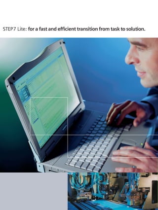 Expandable any time
STEP7 Lite is designed for non-
networked automation solutions.
Typical applications are those with
SIMATIC S7-300 in a centralized
arrangement with digital and analog
inputs/outputs. SIMATIC C7 and the
intelligent probes of ET 200 S/X can
also be programmed. LAD, CSF and
STL are available as a programming
standard. In terms of simulation and
diagnostics there are no restrictions
compared with STEP7.
If the tasks should become more
complex, you simply upgrade to
STEP7. Your investment in the know-
how is secure, as your data can be
transferred.
Intuitive operation
Work productively from the start: STEP7 Lite makes it possible. It’s easy. The
hardware is configured completely graphically. The representation on screen
corresponds to the real controller. Everything is clear at a glance. To navigate,
you use the register technology familiar from Office: screen views can be switched
without the danger of losing the overview. STEP7 Lite is thinking all the time:
color changes immediately indicate if obvious operating errors have been made.
SIMATIC® and STEP7 help professionals to perform any automation task. Quickly and efficiently –
no matter how complex. New users start with smaller tasks – STEP7 Lite guarantee success here
too. STEP7 Lite facilitates your entry into PLC technology – and does not hold you back
if you want more: simply upgrade to the full STEP7 and carry on at a professional level.
That is why you should choose STEP7 Lite.
Easy to learn
The STEP7 Lite user interface is designed
with great clarity to help you learn
intuitively and achieve swift success.
In no time at all, you will feel confidently
in control of the software.
STEP7 Lite: for a fast and efficient transition from task to solution.
 