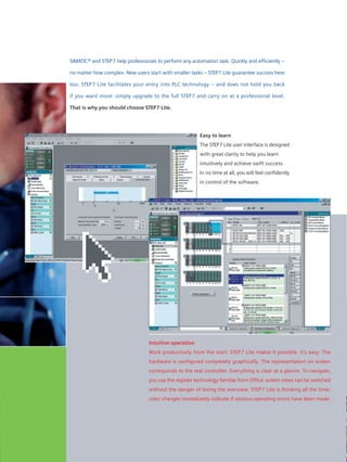 Expandable any time
STEP7 Lite is designed for non-
networked automation solutions.
Typical applications are those with
SIMATIC S7-300 in a centralized
arrangement with digital and analog
inputs/outputs. SIMATIC C7 and the
intelligent probes of ET 200 S/X can
also be programmed. LAD, CSF and
STL are available as a programming
standard. In terms of simulation and
diagnostics there are no restrictions
compared with STEP7.
If the tasks should become more
complex, you simply upgrade to
STEP7. Your investment in the know-
how is secure, as your data can be
transferred.
Intuitive operation
Work productively from the start: STEP7 Lite makes it possible. It’s easy. The
hardware is configured completely graphically. The representation on screen
corresponds to the real controller. Everything is clear at a glance. To navigate,
you use the register technology familiar from Office: screen views can be switched
without the danger of losing the overview. STEP7 Lite is thinking all the time:
color changes immediately indicate if obvious operating errors have been made.
SIMATIC® and STEP7 help professionals to perform any automation task. Quickly and efficiently –
no matter how complex. New users start with smaller tasks – STEP7 Lite guarantee success here
too. STEP7 Lite facilitates your entry into PLC technology – and does not hold you back
if you want more: simply upgrade to the full STEP7 and carry on at a professional level.
That is why you should choose STEP7 Lite.
Easy to learn
The STEP7 Lite user interface is designed
with great clarity to help you learn
intuitively and achieve swift success.
In no time at all, you will feel confidently
in control of the software.
STEP7 Lite: for a fast and efficient transition from task to solution.
 