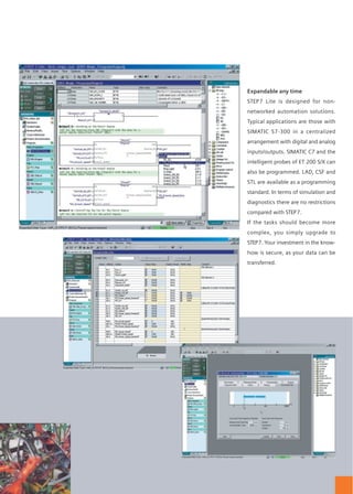Expandable any time
STEP7 Lite is designed for non-
networked automation solutions.
Typical applications are those with
SIMATIC S7-300 in a centralized
arrangement with digital and analog
inputs/outputs. SIMATIC C7 and the
intelligent probes of ET 200 S/X can
also be programmed. LAD, CSF and
STL are available as a programming
standard. In terms of simulation and
diagnostics there are no restrictions
compared with STEP7.
If the tasks should become more
complex, you simply upgrade to
STEP7. Your investment in the know-
how is secure, as your data can be
transferred.
Intuitive operation
Work productively from the start: STEP7 Lite makes it possible. It’s easy. The
hardware is configured completely graphically. The representation on screen
corresponds to the real controller. Everything is clear at a glance. To navigate,
you use the register technology familiar from Office: screen views can be switched
without the danger of losing the overview. STEP7 Lite is thinking all the time:
color changes immediately indicate if obvious operating errors have been made.
SIMATIC® and STEP7 help professionals to perform any automation task. Quickly and efficiently –
no matter how complex. New users start with smaller tasks – STEP7 Lite guarantee success here
too. STEP7 Lite facilitates your entry into PLC technology – and does not hold you back
if you want more: simply upgrade to the full STEP7 and carry on at a professional level.
That is why you should choose STEP7 Lite.
Easy to learn
The STEP7 Lite user interface is designed
with great clarity to help you learn
intuitively and achieve swift success.
In no time at all, you will feel confidently
in control of the software.
STEP7 Lite: for a fast and efficient transition from task to solution.
 